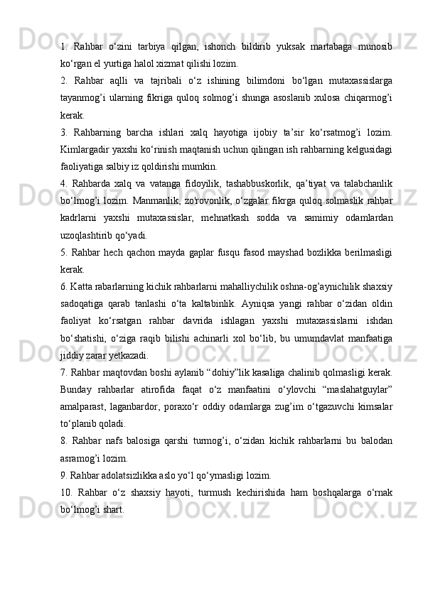 1.   Rahbar   o‘zini   tarbiya   qilgan,   ishonch   bildirib   yuksak   martabaga   munosib
ko‘rgan el yurtiga halol xizmat qilishi lozim. 
2.   Rahbar   aqlli   va   tajribali   o‘z   ishining   bilimdoni   bo‘lgan   mutaxassislarga
tayanmog’i   ularning   fikriga   quloq   solmog’i   shunga   asoslanib   xulosa   chiqarmog’i
kerak. 
3.   Rahbarning   barcha   ishlari   xalq   hayotiga   ijobiy   ta’sir   ko‘rsatmog’i   lozim.
Kimlargadir yaxshi ko‘rinish maqtanish uchun qilingan ish rahbarning kelgusidagi
faoliyatiga salbiy iz qoldirishi mumkin. 
4.   Rahbarda   xalq   va   vatanga   fidoyilik,   tashabbuskorlik,   qa’tiyat   va   talabchanlik
bo‘lmog’i   lozim.   Manmanlik,   zo'rovonlik,   o‘zgalar   fikrga   quloq   solmaslik   rahbar
kadrlarni   yaxshi   mutaxassislar,   mehnatkash   sodda   va   samimiy   odamlardan
uzoqlashtirib qo‘yadi. 
5.   Rahbar   hech   qachon   mayda   gaplar   fusqu   fasod   mayshad   bozlikka   berilmasligi
kerak. 
6. Katta rabarlarning kichik rahbarlarni mahalliychilik oshna-og’aynichilik shaxsiy
sadoqatiga   qarab   tanlashi   o‘ta   kaltabinlik.   Ayniqsa   yangi   rahbar   o‘zidan   oldin
faoliyat   ko‘rsatgan   rahbar   davrida   ishlagan   yaxshi   mutaxassislarni   ishdan
bo‘shatishi,   o‘ziga   raqib   bilishi   achinarli   xol   bo‘lib,   bu   umumdavlat   manfaatiga
jiddiy zarar yetkazadi. 
7. Rahbar maqtovdan boshi aylanib “dohiy”lik kasaliga chalinib qolmasligi kerak.
Bunday   rahbarlar   atirofida   faqat   o‘z   manfaatini   o‘ylovchi   “maslahatguylar”
amalparast,   laganbardor,   poraxo‘r   oddiy   odamlarga   zug’im   o‘tgazuvchi   kimsalar
to‘planib qoladi. 
8.   Rahbar   nafs   balosiga   qarshi   turmog’i,   o‘zidan   kichik   rahbarlarni   bu   balodan
asramog’i lozim. 
9. Rahbar adolatsizlikka aslo yo‘l qo‘ymasligi lozim. 
10.   Rahbar   o‘z   shaxsiy   hayoti,   turmush   kechirishida   ham   boshqalarga   o‘rnak
bo‘lmog’i shart.  