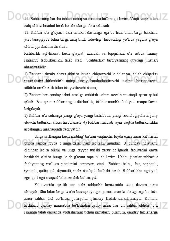 11. Rahbarning barcha ishlari ochiq va oshkora bo‘lmog’i lozim. Vaqti-vaqti bilan
xalq oldida hisobot berib turishi ularga obru keltiradi. 
12.   Rahbar   o‘z   g’oyasi,   fikri   harakat   dasturiga   ega   bo‘lishi   bilan   birga   barchani
yurt   taraqqiyoti   bilan  birga   xalq  tinch   totuvligi,   farovonligi   yo‘lida  yagona   g’oya
oldida jipislashtirishi shart. 
Rahbarlik   aql-farosat   kuch   g’ayrat,   izlanish   va   topqirlikni   o‘z   ustida   tinmay
ishlashni   tadbirkorlikni   talab   etadi.   “Rahbarlik”   tarbiyasining   quydagi   jihatlari
ahamiyatlidir: 
1)   Rahbar   ijtimoiy   shaxs   sifatida   ishlab   chiqaruvchi   kuchlar   va   ishlab   chiqarish
resurislarini   birlashtirib   uning   asosiy   harakatlantiruvchi   kuchini   boshqaruvchi
sifatida omilkorlik bilan ish yurituvchi shaxs; 
2)   Rahbar   har   qanday   ishni   amalga   oshirish   uchun   avvalo   mustaqil   qaror   qabul
qiladi.   Bu   qaror   rahbarning   tadbirkorlik,   ishbilarmonlik   faoliyati   maqsadlarini
belgilaydi; 
3) Rahbar  o‘z sohasiga  yangi g’oya yangi tashabbus, yangi texnologiyalarni joriy
etuvchi tadbirkor shaxs hisoblanadi; 4) Rahbar mehnati, ayni vaqtda tadbirkorlikka
asoslangan mashaqqatli faoliyatdir. 
Unga sarflangan kuch mablag’ ba’zan vaqtincha foyda emas zarar keltirishi,
bunda   jamoa   foyda   o‘rniga   zarar   ham   ko‘rishi   mumkin.   U   bunday   holatlarni
oldindan   ko‘ra   olishi   va   unga   tayyor   turishi   zarur   bo‘lganda   faoliyatini   qayta
boshlashi   o‘zida   bunga   kuch   g’ayrat   topa   bilish   lozim.   Ushbu   jihatlar   rahbarlik
faoliyatning   ma’lum   jihatlarini   namayon   etadi.   Rahbar   halol,   fok,   vujdonli,
iymonli, qattiq qul, diyonatli, mehr-shafqatli  bo‘lishi kerak. Rahbarlikka egri yo‘l
egri qo‘l egri maqsad bilan erishib bo‘lmaydi. 
Fel-atvorida   egrilik   bor   kishi   rahbarlik   lavozimida   uzoq   davom   ettira
olmaydi. Shu bilan birga u o‘zi boshqarayotgan jamoa orasida obruga ega bo‘lishi
zarur   rahbar   faol   bo‘lmasa   jamiyatda   ijtimoiy   faollik   shakllanmaydi.   Kattami
kichikmi   qanday   mansabda   bo‘lishidan   qattiy   nazar   har   bir   rahbar   oldida   “o‘z
ishimga talab darjasida yodashishim uchun nimalarni bilishim, qanday fazilatlarga 