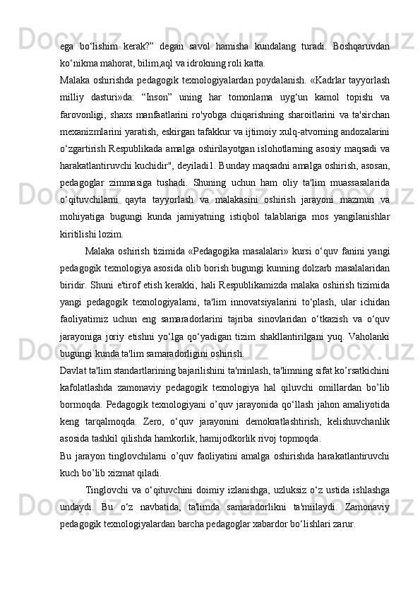 ega   bo‘lishim   kerak?”   degan   savol   hamisha   kundalang   turadi.   Boshqaruvdan
ko‘nikma mahorat, bilim,aql va idrokning roli katta. 
Malaka  oshirishda pedagogik  texnologiyalardan poydalanish.  «Kadrlar  tayyorlash
milliy   dasturi»da:   “Inson”   uning   har   tomonlama   uyg‘un   kamol   topishi   va
farovonligi,   shaxs   manfaatlarini   ro'yobga   chiqarishning   sharoitlarini   va   ta'sirchan
mexanizmlarini yaratish, eskirgan tafakkur va ijtimoiy xulq-atvorning andozalarini
o‘zgartirish Respublikada  amalga oshirilayotgan islohotlarning asosiy maqsadi  va
harakatlantiruvchi kuchidir", deyiladi1. Bunday maqsadni amalga oshirish, asosan,
pedagoglar   zimmasiga   tushadi.   Shuning   uchun   ham   oliy   ta'lim   muassasalarida
o‘qituvchilarni   qayta   tayyorlash   va   malakasini   oshirish   jarayoni   mazmun   va
mohiyatiga   bugungi   kunda   jamiyatning   istiqbol   talablariga   mos   yangilanishlar
kiritilishi lozim. 
Malaka oshirish tizimida «Pedagogika masalalari» kursi  o‘quv fanini  yangi
pedagogik texnologiya asosida olib borish bugungi kunning dolzarb masalalaridan
biridir. Shuni e'tirof etish kerakki, hali Respublikamizda malaka oshirish tizimida
yangi   pedagogik   texnologiyalarni,   ta'lim   innovatsiyalarini   to‘plash,   ular   ichidan
faoliyatimiz   uchun   eng   samaradorlarini   tajriba   sinovlaridan   o‘tkazish   va   o‘quv
jarayoniga   joriy   etishni   yo‘lga   qo‘yadigan   tizim   shakllantirilgani   yuq.   Vaholanki
bugungi kunda ta'lim samaradorligini oshirish. 
Davlat ta'lim standartlarining bajarilishini ta'minlash, ta'limning sifat ko’rsatkichini
kafolatlashda   zamonaviy   pedagogik   texnologiya   hal   qiluvchi   omillardan   bo’lib
bormoqda.   Pedagogik   texnologiyani   o’quv   jarayonida   qo‘llash   jahon   amaliyotida
keng   tarqalmoqda.   Zero,   o‘quv   jarayonini   demokratlashtirish,   kelishuvchanlik
asosida tashkil qilishda hamkorlik, hamijodkorlik rivoj topmoqda. 
Bu   jarayon   tinglovchilarni   o’quv   faoliyatini   amalga   oshirishda   harakatlantiruvchi
kuch bo’lib xizmat qiladi. 
Tinglovchi  va o‘qituvchini  doimiy izlanishga, uzluksiz  o‘z ustida ishlashga
undaydi.   Bu   o‘z   navbatida,   ta'limda   samaradorlikni   ta'miilaydi.   Zamonaviy
pedagogik texnologiyalardan barcha pedagoglar xabardor bo‘lishlari zarur.  