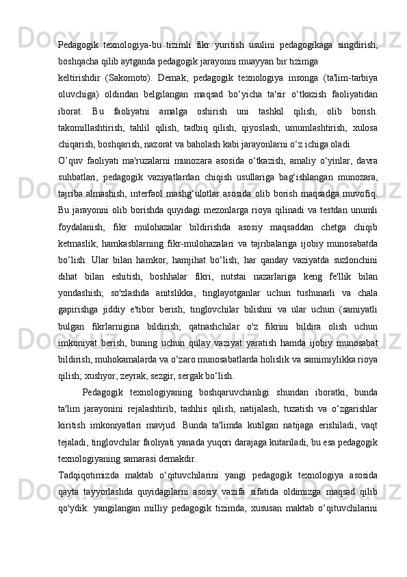 Pedagogik   texnologiya-bu   tizimli   fikr   yuritish   usulini   pedagogikaga   singdirish,
boshqacha qilib aytganda pedagogik jarayonni muayyan bir tizimga 
keltirishdir   (Sakomoto).   Demak,   pedagogik   texnologiya   insonga   (ta'lim-tarbiya
oluvchiga)   oldindan   belgilangan   maqsad   bo‘yicha   ta'sir   o‘tkazish   faoliyatidan
iborat.   Bu   faoliyatni   amalga   oshirish   uni   tashkil   qilish,   olib   borish.
takomillashtirish,   tahlil   qilish,   tadbiq   qilish,   qiyoslash,   umumlashtirish,   xulosa
chiqarish, boshqarish, nazorat va baholash kabi jarayonlarni o‘z ichiga oladi. 
O’quv   faoliyati   ma'ruzalarni   munozara   asosida   o‘tkazish,   amaliy   o‘yinlar,   davra
suhbatlari,   pedagogik   vaziyatlardan   chiqish   usullariga   bag‘ishlangan   munozara,
tajriba   almashish,   interfaol   mashg‘ulotlar   asosida   olib   borish   maqsadga   muvofiq.
Bu  jarayonni   olib  borishda   quyidagi   mezonlarga  rioya  qilinadi   va  testdan  unumli
foydalanish,   fikr   mulohazalar   bildirishda   asosiy   maqsaddan   chetga   chiqib
ketmaslik;   hamkasblarning   fikr-mulohazalari   va   tajribalariga   ijobiy   munosabatda
bo‘lish.   Ular   bilan   hamkor,   hamjihat   bo‘lish;   har   qanday   vaziyatda   suzlonchini
dihat   bilan   eshitish,   boshhalar   fikri,   nutstai   nazarlariga   keng   fe'llik   bilan
yondashish;   so'zlashda   anitslikka,   tinglayotganlar   uchun   tushunarli   va   chala
gapirishga   jiddiy   e'tibor   berish;   tinglovchilar   bilishni   va   ular   uchun   (samiyatli
bulgan   fikrlarnigina   bildirish;   qatnashchilar   o'z   fikrini   bildira   olish   uchun
imkoniyat   berish,   buning   uchun   qulay   vaziyat   yaratish   hamda   ijobiy   munosabat
bildirish; muhokamalarda va o‘zaro munosabatlarda holislik va samimiylikka rioya
qilish; xushyor, zeyrak, sezgir, sergak bo‘lish. 
Pedagogik   texnologiyaning   boshqaruvchanligi   shundan   iboratki,   bunda
ta'lim   jarayonini   rejalashtirib,   tashhis   qilish,   natijalash,   tuzatish   va   o‘zgarishlar
kiritish   imkoniyatlari   mavjud.   Bunda   ta'limda   kutilgan   natijaga   erishiladi,   vaqt
tejaladi, tinglovchilar faoliyati yanada yuqori darajaga kutariladi, bu esa pedagogik
texnologiyaning samarasi demakdir. 
Tadqiqotimizda   maktab   o‘qituvchilarini   yangi   pedagogik   texnologiya   asosida
qayta   tayyorlashda   quyidagilarni   asosiy   vazifa   sifatida   oldimizga   maqsad   qilib
qo'ydik:   yangilangan   milliy   pedagogik   tizimda,   xususan   maktab   o‘qituvchilarini 