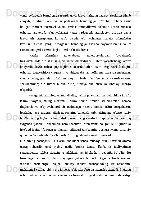 yangi pedagogik texnologiya asosida qayta tayyorlashning nazariy asoslarini ishlab
chiqish;   o‘qituvchilarni   yangi   pedagogik   texnologiya   bo‘yicha     bilishi   zarur
bo‘lgan   bilimlar   mazmuni   va   uni   tanlash   tamoyillarini   ko’rsatib   berish,   malaka
oshirish   jarayonida   o‘qituvchilarni   yangi   pedagogik   texnologiya   asosida   qayta
tayyorlash   prinsiplarini   ko‘rsatib   berish;   o‘qituvchilarni   malaka   oshirishdan
keyingi   davrida   yangi   pedagogik   texnologiya   asosida   tayyorlashning   ta'lim
samaradorligini oshirishdagi o‘rnini ko‘rsatib berish. 
Malaka   oshirishda   innovatsion   texnologiyalardan   foydalanish
tinglovchilarda   o‘z   kasbiga   qiziqishini   kuchaytiradi.   Ushbu   yo‘nalishdagi   o‘quv
jarayonini   loyihalashda   quyidagilarni   nazarda   tutish   lozim:   tinglovchi   faolligini
oshirish;   hamkorlikka   chiqarish;   yaratilgan   dastur,   qo'llanma,   ma'ruza   matnlarini
chuqur   pedagogik   tahlil   qilish;   mustaqil   mutoala   qilish   ko'nikma   va   malakalarini
shakllantirish;   o‘z   fikrini   bildira   olish,   himoya   qila   olish   va   isbotlay   olishga
o‘rgatish. 
Pedagogik  texnologiyaning  afzalligi   ta'lim   jarayonini  bir   butunlikda  ko‘rib,
ta'lim   maqsadi,   uning   mazmuni,   bilim   berish   usullari   va   vositalari   hamda
tinglovchi   va   o‘qituvchilarni   bir   majmuaga   keltirib   hamda   ta'lim   bosqichlarini
loyihalab,   uni   nazorat   qilish   natijalarini   baholash   kabi   qisimlarni   o‘zaro   uzviy
bog‘lab uning loyhasini tuzishdadir. Ammo eng avvalo boshqaruv san’ati aniqroq
aytganda   ijoddir.   Rahbarlikka   ham   sanatkor   uchun   zarur   bo’lganidek,   iqtidor   va
iste’dod   lozim.   Natijada   to‘plangan   bilimlari   tajribalarini   boshqaruvning   umumiy
qonuniyatlari sifatida shakllantirib o‘zining rahbarlik usulini yaratadi. 
U   o‘zining   boshqaruv   ususllarini   shakllantirishda   mutlaqo   erkin   shaxsdir   ammo
uning   rahbarlik   usuli   ijobiy   natija   berishi   kerak.   Rahbarlik   faoliyatining
samaradorligi   rahbar   shaxsining   tafakkuri,   aql   idroki   ham   bevosita   bo‘g’liq.   Bu
hammaga   ham   nasib   qilavermaydigan   yuksak   fazila-T.:   Agar   rahbarda   maskur
xislatlar   shakllangan   bo‘lsa,   bunday   rahbar   boshqaruvning   sir   asrorlarini
mukammal egallab oldi u o‘z jamoasi o‘rtasida obru va ishonch qozonadi. Shuning
uchun rahbarlik faoliyatini tafakkur va harakat birligi deyish mumkin. Rahbardagi 