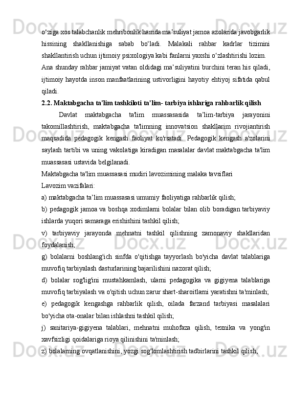 o‘ziga xos talabchanlik mehribonlik hamda ma’suliyat jamoa azolarida javobgarlik
hissining   shakllanishiga   sabab   bo‘ladi.   Malakali   rahbar   kadrlar   tizimini
shakllantirish uchun ijtimoiy psixologiya kabi fanlarni yaxshi o‘zlashtirishi lozim. 
Ana shunday rahbar jamiyat vatan oldidagi ma’suliyatini burchini teran his qiladi,
ijtimoiy hayotda inson manfaatlarining ustivorligini hayotiy ehtiyoj sifatida qabul
qiladi.
2.2.   Maktabgacha ta'lim   tashkiloti ta’lim- tarbiya ishlariga rahbarlik qilish
Davlat   maktabgacha   ta'lim   muassasasida   ta’lim-tarbiya   jarayonini
takomillashtirish,   maktabgacha   ta'limning   innovatsion   shakllarim   rivojiantirish
maqsadida   pedagogik   kengash   faoliyat   ko'rsatadi.   Pedagogik   kengash   a'zolarini
saylash  tartibi va uning vakolatiga kiradigan masalalar  davlat maktabgacha ta'lim
muassasasi ustavida belgilanadi. 
Maktabgacha ta'lim muassasasi mudiri lavozimining malaka tavsiflari 
Lavozim vazifalari: 
a) maktabgacha ta’lim muassasasi umumiy faoliyatiga rahbarlik qilish; 
b) pedagogik jamoa va boshqa xodimlarni bolalar bilan olib boradigan tarbiyaviy
ishlarda yuqori samaraga erishishini tashkil qilish; 
v)   tarbiyaviy   jarayonda   mehnatni   tashkil   qilishning   zamonaviy   shakllaridan
foydalanish; 
g)   bolalarni   boshlang'ich   sinfda   o'qitishga   tayyorlash   bo'yicha   davlat   talablariga
muvofiq tarbiyalash dasturlarining bajarilishini nazorat qilish; 
d)   bolalar   sog'lig'ini   mustahkamlash,   ularni   pedagogika   va   gigiyena   talablariga
muvofiq tarbiyalash va o'qitish uchun zarur shart-sharoitlarni yaratishni ta'minlash;
e)   pedagogik   kengashga   rahbarlik   qilish,   oilada   farzand   tarbiyasi   masalalari
bo'yicha ota-onalar bilan ishlashni tashkil qilish; 
j)   sanitariya-gigiyena   talablari,   mehnatni   muhofaza   qilish,   texnika   va   yong'in
xavfsizligi qoidalariga rioya qilinishini ta'minlash; 
z) bolalarning ovqatlanishini, yozgi sog'lomlashtirish tadbirlarini tashkil qilish,  