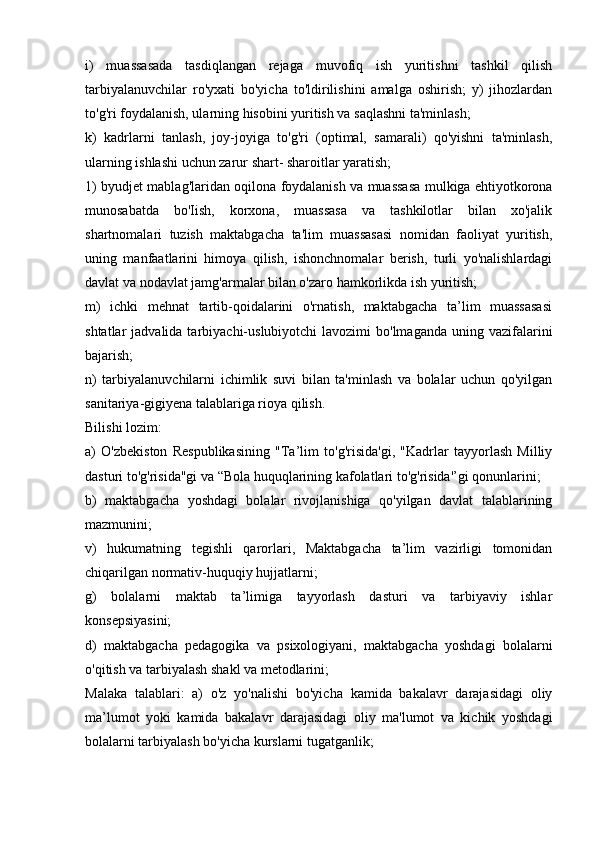 i)   muassasada   tasdiqlangan   rejaga   muvofiq   ish   yuritishni   tashkil   qilish
tarbiyalanuvchilar   ro'yxati   bo'yicha   to'ldirilishini   amalga   oshirish;   y)   jihozlardan
to'g'ri foydalanish, ularning hisobini yuritish va saqlashni ta'minlash; 
k)   kadrlarni   tanlash,   joy-joyiga   to'g'ri   (optimal,   samarali)   qo'yishni   ta'minlash,
ularning ishlashi uchun zarur shart- sharoitlar yaratish; 
1) byudjet mablag'laridan oqilona foydalanish va muassasa mulkiga ehtiyotkorona
munosabatda   bo'Iish,   korxona,   muassasa   va   tashkilotlar   bilan   xo'jalik
shartnomalari   tuzish   maktabgacha   ta'lim   muassasasi   nomidan   faoliyat   yuritish,
uning   manfaatlarini   himoya   qilish,   ishonchnomalar   berish,   turli   yo'nalishlardagi
davlat va nodavlat jamg'armalar bilan o'zaro hamkorlikda ish yuritish; 
m)   ichki   mehnat   tartib-qoidalarini   o'rnatish,   maktabgacha   ta’lim   muassasasi
shtatlar  jadvalida  tarbiyachi-uslubiyotchi  lavozimi   bo'lmaganda  uning vazifalarini
bajarish; 
n)   tarbiyalanuvchilarni   ichimlik   suvi   bilan   ta'minlash   va   bolalar   uchun   qo'yilgan
sanitariya-gigiyena talablariga rioya qilish. 
Bilishi lozim: 
a)   O'zbekiston   Respublikasining   "Ta’lim   to'g'risida'gi,   "Kadrlar   tayyorlash   Milliy
dasturi to'g'risida"gi va “Bola huquqlarining kafolatlari to'g'risida'’gi qonunlarini; 
b)   maktabgacha   yoshdagi   bolalar   rivojlanishiga   qo'yilgan   davlat   talablarining
mazmunini; 
v)   hukumatning   tegishli   qarorlari,   Maktabgacha   ta’lim   vazirligi   tomonidan
chiqarilgan normativ-huquqiy hujjatlarni; 
g)   bolalarni   maktab   ta’limiga   tayyorlash   dasturi   va   tarbiyaviy   ishlar
konsepsiyasini; 
d)   maktabgacha   pedagogika   va   psixologiyani,   maktabgacha   yoshdagi   bolalarni
o'qitish va tarbiyalash shakl va metodlarini; 
Malaka   talablari:   a)   o'z   yo'nalishi   bo'yicha   kamida   bakalavr   darajasidagi   oliy
ma’lumot   yoki   kamida   bakalavr   darajasidagi   oliy   ma'lumot   va   kichik   yoshdagi
bolalarni tarbiyalash bo'yicha kurslarni tugatganlik;  