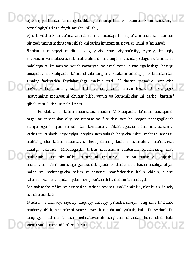 b)   xorijiy   tillardan   birining   boshlang'ich   bosqichini   va   axborot-   kommunikatsiya
texnologiyalaridan foydalanishni bilishi; 
v)  uch  yildan  kam  bo'lmagan ish staji.  Jamoadagi  to'g'ri, o'zaro munosabatlar  har
bir xodimning mehnat va ishlab chiqarish intizomiga rioya qilishni ta’minlaydi. 
Rahbarlik   mavqeyi   mudira   o'z   g'oyaviy,   ma'naviy-ma'rifiy,   siyosiy,   huquqiy
saviyasini va mutaxassislik mahoratini doimo ongli ravishda pedagogik bilimlarni
bolalarga ta'lim-tarbiya berish nazariyasi  va amaliyotini  puxta egallashga,  hozirgi
bosqichda   maktabgacha   ta’lim   oldida   turgan   vazifalarni   bilishga,   o'z   bilimlaridan
amaliy   faoliyatida   foydalanishga   majbur   etadi.   U   dastur,   metodik   instruktiv,
me'yoriy   hujjatlarni   yaxshi   bilishi   va   unga   amal   qilishi   kerak.   U   pedagogik
jarayonning   mohiyatini   chuqur   bilib,   yutuq   va   kamchiliklar   ini   darhol   bartaraf
qilish choralarini ko'rishi lozim. 
Maktabgacha   ta'lim   muassasasi   mudiri   Maktabgacha   ta'limni   boshqarish
organlari   tomonidan   oliy   ma'lumotga   va   3   yildan   kam   bo'lmagan   pedagogik   ish
stajiga   ega   bo'lgan   shaxslardan   tayinlanadi.   Maktabgacha   ta'lim   muassasasida
kadrlarni   tanlash,   joy-joyiga   qo'yish   tarbiyalash   bo'yicha   ishni   mehnat   jamoasi,
maktabgacha   ta'lim   muassasasi   kengashining   faollari   ishtirokida   ma'muriyat
amalga   oshiradi.   Maktabgacha   ta'lim   muassasasi   rahbarlari   kadrlarning   kasb
mahoratini,   umumiy   ta'lim   mahoratini,   umumiy   ta'lim   va   madaniy   darajasini
muntazam o'stirib borishiga g'amxo'rlik qiladi: xodimlar malakasini hisobga olgan
holda   va   maktabgacha   ta'lim   muassasasi   manfatlaridan   kelib   chiqib,   ularni
ratsional va o'z vaqtida joydan-joyga ko'chirib turilishini ta'minlaydi. 
Maktabgacha ta'lim muassasasida kadrlar zaxirasi shakllantirilib, ular bilan doimiy
ish olib boriladi. 
Mudira   -   ma'naviy,   siyosiy   huquqiy   axloqiy   yetuklik-saviya,   ong   ma'rifatchilik,
madaniyatlilik,   xodimlarni   vatanparvarlik   ruhida   tarbiyalash,   halollik,   vijdonlilik,
tanqidga   chidamli   bo'lish,   mehnatsevarlik   istiqbolni   oldindan   ko'ra   olish   kabi
xususiyatlar mavjud bo'lishi kerak. 