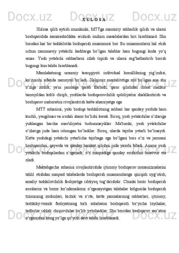                                                                 X U L O S A 
Xulosa   qilib   aytish   mumkinki,   MTTga   mamuriy   rahbarlik   qilish   va   ularni
boshqarishda   samaradorlikka   erishish   muhim   masalalardan   biri   hisoblanad.   Shu
boisdan har bir tashkilotda boshqarish muammosi bor. Bu muammolarni hal etish
uchun   zamonaviy   yetakchi   kadrlarga   bo‘lgan   talablar   ham   bugungi   kuda   yo‘q
emas.   Yosh   yetakchi   rahbarlarni   izlab   topish   va   ularni   rag‘batlantirib   borish
bugungi kun talabi hisoblanadi. 
Mamlakatning   umumiy   taraqqiyoti   individual   komillikning   yig‘indisi,
ko‘rinishi   sifatida   namoyon   bo‘ladi.   Xalqimiz   mentalitetiga   xos   bo‘lgan   ana   shu
o‘ziga   xoslik,   ya'ni   jamoaga   qarab   fikrlash,   qaror   qilishdan   iborat   mazkur
tamoyildan   kelib   chiqib,   yoshlarda   boshqaruvchilik   qobiliyatini   shakllantirish   va
boshqaruv mahoratini rivojlantirish katta ahamiyatga ega. 
MTT   sohasimi,   yoki   boshqa   tashkilotning   rahbari   har   qanday   yoshda   ham
kuchli, yengilmas va irodali shaxs bo‘lishi kerak. Biroq, yosh yetakchilar o‘zlariga
yuklangan   barcha   mas'uliyatni   tushunmaydilar.   Ma'lumki,   yosh   yetakchilar
o‘zlariga   juda   ham   ishongan   bo‘ladilar.   Biroq,   ularda   tajriba   yetarli   bo‘lmaydi.
Katta   yoshdagi   yetakchi   yetarlicha   tajribaga   ega   bo‘lgani   bois   o‘zi   va   jamoani
boshqarishni,  qayerda  va   qanday  harakat   qilishni  juda  yaxshi   biladi.  Ammo  yosh
yetakchi   boshqalardan   o‘rganadi,   o‘z   maqsadiga   qanday   erishishni   tasavvur   eta
oladi. 
Maktabgacha   sohasini   rivojlantirishda   ijtimoiy   boshqaruv   mexanizmalarini
tahlil   etishdan   maqsad   talabalarda   boshqarish   muammolariga   qiziqish   uyg‘otish,
amaliy   tashkilotchilik   faoliyatiga   ishtiyoq   tug‘dirishdir.   Chunki   hozir   boshqarish
asoslarini   va   bozor   ko‘nikmalarini   o‘rganayotgan   talabalar   kelgusida   boshqarish
tizimining   xodimlari,   kichik   va   o‘rta,   katta   jamoalarning   rahbarlari,   ijtimoiy,
tashkiliy-texnik   faoliyatining   turli   sohalarini   boshqarish   bo‘yicha   loyihalar,
tadbirlar   ishlab   chiquvchilar   bo‘lib   yetishadilar.   Shu   boisdan   boshqaruv   san’atini
o‘rganishni keng yo‘lga qo‘yish davr talabi hisoblanadi. 