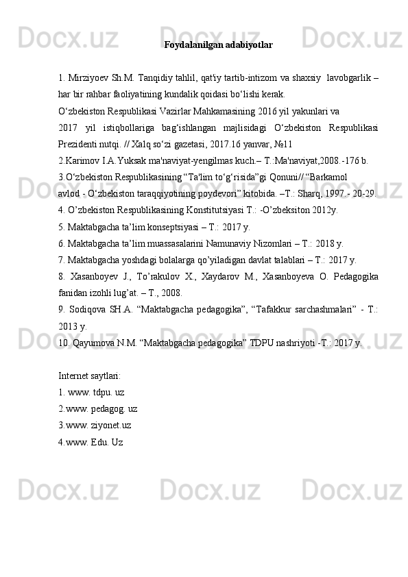 Foydalanilgan adabiyotlar
1. Mirziyoev Sh.M. Tanqidiy tahlil, qat'iy tartib-intizom va shaxsiy   lavobgarlik –
har bir rahbar faoliyatining kundalik qoidasi bo‘lishi kerak. 
O‘zbekiston Respublikasi Vazirlar Mahkamasining 2016 yil yakunlari va 
2017   yil   istiqbollariga   bag‘ishlangan   majlisidagi   O‘zbekiston   Respublikasi
Prezidenti nutqi. // Xalq so‘zi gazetasi, 2017.16 yanvar, №11 
2.Karimov I.A.Yuksak ma'naviyat-yengilmas kuch.– T.:Ma'naviyat,2008.-176 b. 
3.O‘zbekiston Respublikasining “Ta'lim to‘g‘risida”gi Qonuni// “Barkamol 
avlod - O‘zbekiston taraqqiyotining poydevori” kitobida. –T.: Sharq, 1997.- 20-29.
4. O’zbekiston Respublikasining Konstitutsiyasi T.: -O’zbeksiton 2012y. 
5. Maktabgacha ta’lim konseptsiyasi – T.: 2017 y. 
6. Maktabgacha ta’lim muassasalarini Namunaviy Nizomlari – T.: 2018 y. 
7. Maktabgacha yoshdagi bolalarga qo’yiladigan davlat talablari – T.: 2017 y. 
8.   Xasanboyev   J.,   To’rakulov   X.,   Xaydarov   M.,   Xasanboyeva   O.   Pedagogika
fanidan izohli lug’at. – T., 2008.   
9.   Sodiqova   SH.A.   “Maktabgacha   pedagogika”,   “Tafakkur   sarchashmalari”   -   T.:
2013 y. 
10. Qayumova N.M. “Maktabgacha pedagogika” TDPU nashriyoti -T.: 2017 y.
Internet saytlari: 
1. www. tdpu. uz 
2.www. pedagog. uz 
3.www. ziyonet.uz 
4.www. Edu.  Uz 