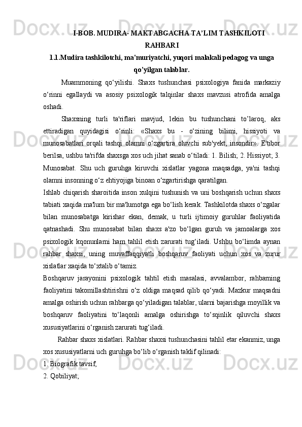 I-BOB . MUDIRA- MAKTABGACHA TA’LIM TASHKILOTI
RAHBARI
1.1.Mudira tashkilotchi, ma'muriyatchi, yuqori malakali pedagog va unga
qo'yilgan talablar.
Muammoning   qo‘yilishi.   Shaxs   tushunchasi   psixologiya   fanida   markaziy
o‘rinni   egallaydi   va   asosiy   psixologik   talqinlar   shaxs   mavzusi   atrofida   amalga
oshadi. 
Shaxsning   turli   ta'riflari   mavjud,   lekin   bu   tushunchani   to’laroq,   aks
ettiradigan   quyidagisi   o‘rinli:   «Shaxs   bu   -   o‘zining   bilimi,   hissiyoti   va
munosabatlari   orqali   tashqi   olamni   o‘zgartira   oluvchi   sub'yekt,   insondir».   E'tibor
berilsa, ushbu ta'rifda shaxsga xos uch jihat sanab o‘tiladi: 1. Bilish; 2. Hissiyot; 3.
Munosabat.   Shu   uch   guruhga   kiruvchi   xislatlar   yagona   maqsadga,   ya'ni   tashqi
olamni insonning o‘z ehtiyojiga binoan o‘zgartirishga qaratilgan. 
Ishlab chiqarish sharoitida inson xulqini tushunish va uni boshqarish uchun shaxs
tabiati xaqida ma'lum bir ma'lumotga ega bo‘lish kerak. Tashkilotda shaxs o‘zgalar
bilan   munosabatga   kirishar   ekan,   demak,   u   turli   ijtimoiy   guruhlar   faoliyatida
qatnashadi.   Shu   munosabat   bilan   shaxs   a'zo   bo‘lgan   guruh   va   jamoalarga   xos
psixologik   kqonunlarni   ham   tahlil   etish   zarurati   tug‘iladi.   Ushbu   bo‘limda   aynan
rahbar   shaxsi,   uning   muvaffaqqiyatli   boshqaruv   faoliyati   uchun   xos   va   zurur
xislatlar xaqida to‘xtalib o‘tamiz. 
Boshqaruv   jarayonini   psixologik   tahtil   etish   masalasi,   avvalambor,   rahbarning
faoliyatini   takomillashtirishni   o‘z   oldiga  maqsad   qilib   qo‘yadi.   Mazkur   maqsadni
amalga oshirish uchun rahbarga qo‘yiladigan talablar, ularni bajarishga moyillik va
boshqaruv   faoliyatini   to‘laqonli   amalga   oshirishga   to‘sqinlik   qiluvchi   shaxs
xususiyatlarini o‘rganish zarurati tug‘iladi. 
Rahbar shaxs xislatlari. Rahbar shaxsi tushunchasini tahlil etar ekanmiz, unga
xos xususiyatlarni uch guruhga bo‘lib o‘rganish taklif qilinadi:
1. Biografik tavsif; 
2. Qobiliyat;  