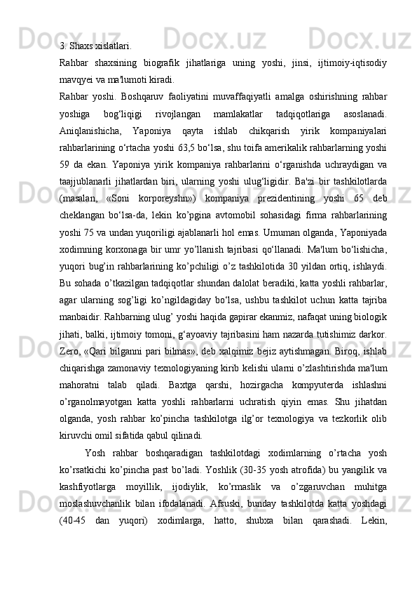 3. Shaxs xislatlari.
Rahbar   shaxsining   biografik   jihatlariga   uning   yoshi,   jinsi,   ijtimoiy-iqtisodiy
mavqyei va ma'lumoti kiradi. 
Rahbar   yoshi.   Boshqaruv   faoliyatini   muvaffaqiyatli   amalga   oshirishning   rahbar
yoshiga   bog‘liqigi   rivojlangan   mamlakatlar   tadqiqotlariga   asoslanadi.
Aniqlanishicha,   Yaponiya   qayta   ishlab   chikqarish   yirik   kompaniyalari
rahbarlarining o‘rtacha yoshi 63,5 bo‘lsa, shu toifa amerikalik rahbarlarning yoshi
59   da   ekan.   Yaponiya   yirik   kompaniya   rahbarlarini   o‘rganishda   uchraydigan   va
taajjublanarli   jihatlardan   biri,   ularning   yoshi   ulug‘ligidir.   Ba'zi   bir   tashkilotlarda
(masalan,   «Soni   korporeyshn»)   kompaniya   prezidentining   yoshi   65   deb
cheklangan   bo‘lsa-da,   lekin   ko’pgina   avtomobil   sohasidagi   firma   rahbarlarining
yoshi 75 va undan yuqoriligi ajablanarli hol emas. Umuman olganda, Yaponiyada
xodimning korxonaga bir  umr  yo’llanish  tajribasi   qo‘llanadi.  Ma'lum   bo‘lishicha,
yuqori  bug’in rahbarlarining ko’pchiligi o’z tashkilotida 30 yildan ortiq, ishlaydi.
Bu sohada o’tkazilgan tadqiqotlar shundan dalolat beradiki, katta yoshli rahbarlar,
agar   ularning   sog’ligi   ko’ngildagiday   bo‘lsa,   ushbu   tashkilot   uchun   katta   tajriba
manbaidir. Rahbarning ulug’ yoshi haqida gapirar ekanmiz, nafaqat uning biologik
jihati, balki, ijtimoiy tomoni, g‘ayoaviy tajribasini ham nazarda tutishimiz darkor.
Zero,   «Qari   bilganni   pari   bilmas»,   deb   xalqimiz  bejiz   aytishmagan.   Biroq,   ishlab
chiqarishga zamonaviy texnologiyaning kirib kelishi ularni o’zlashtirishda ma'lum
mahoratni   talab   qiladi.   Baxtga   qarshi,   hozirgacha   kompyuterda   ishlashni
o’rganolmayotgan   katta   yoshli   rahbarlarni   uchratish   qiyin   emas.   Shu   jihatdan
olganda,   yosh   rahbar   ko’pincha   tashkilotga   ilg’or   texnologiya   va   tezkorlik   olib
kiruvchi omil sifatida qabul qilinadi. 
Yosh   rahbar   boshqaradigan   tashkilotdagi   xodimlarning   o’rtacha   yosh
ko’rsatkichi  ko’pincha past  bo’ladi.  Yoshlik (30-35 yosh  atrofida)   bu yangilik va
kashfiyotlarga   moyillik,   ijodiylik,   ko’rmaslik   va   o’zgaruvchan   muhitga
moslashuvchanlik   bilan   ifodalanadi.   Afsuski,   bunday   tashkilotda   katta   yoshdagi
(40-45   dan   yuqori)   xodimlarga,   hatto,   shubxa   bilan   qarashadi.   Lekin,
