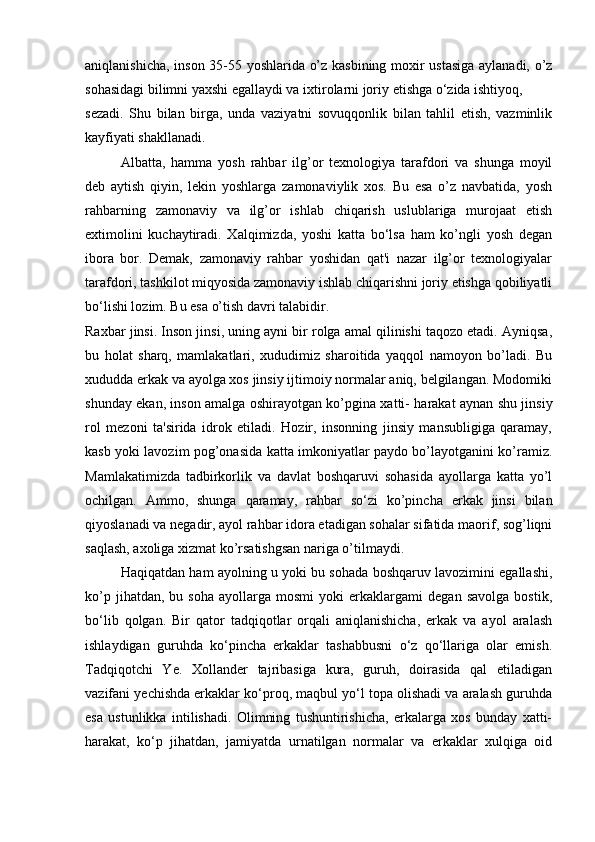 aniqlanishicha, inson 35-55 yoshlarida o’z kasbining moxir ustasiga aylanadi, o’z
sohasidagi bilimni yaxshi egallaydi va ixtirolarni joriy etishga o‘zida ishtiyoq, 
sezadi.   Shu   bilan   birga,   unda   vaziyatni   sovuqqonlik   bilan   tahlil   etish,   vazminlik
kayfiyati shakllanadi. 
Albatta,   hamma   yosh   rahbar   ilg’or   texnologiya   tarafdori   va   shunga   moyil
deb   aytish   qiyin,   lekin   yoshlarga   zamonaviylik   xos.   Bu   esa   o’z   navbatida,   yosh
rahbarning   zamonaviy   va   ilg’or   ishlab   chiqarish   uslublariga   murojaat   etish
extimolini   kuchaytiradi.   Xalqimizda,   yoshi   katta   bo‘lsa   ham   ko’ngli   yosh   degan
ibora   bor.   Demak,   zamonaviy   rahbar   yoshidan   qat'i   nazar   ilg’or   texnologiyalar
tarafdori, tashkilot miqyosida zamonaviy ishlab chiqarishni joriy etishga qobiliyatli
bo‘lishi lozim. Bu esa o’tish davri talabidir. 
Raxbar jinsi. Inson jinsi, uning ayni bir rolga amal qilinishi taqozo etadi. Ayniqsa,
bu   holat   sharq,   mamlakatlari,   xududimiz   sharoitida   yaqqol   namoyon   bo’ladi.   Bu
xududda erkak va ayolga xos jinsiy ijtimoiy normalar aniq, belgilangan. Modomiki
shunday ekan, inson amalga oshirayotgan ko’pgina xatti- harakat aynan shu jinsiy
rol   mezoni   ta'sirida   idrok   etiladi.   Hozir,   insonning   jinsiy   mansubligiga   qaramay,
kasb yoki lavozim pog’onasida katta imkoniyatlar paydo bo’layotganini ko’ramiz.
Mamlakatimizda   tadbirkorlik   va   davlat   boshqaruvi   sohasida   ayollarga   katta   yo’l
ochilgan.   Ammo,   shunga   qaramay,   rahbar   so‘zi   ko’pincha   erkak   jinsi   bilan
qiyoslanadi va negadir, ayol rahbar idora etadigan sohalar sifatida maorif, sog’liqni
saqlash, axoliga xizmat ko’rsatishgsan nariga o’tilmaydi. 
Haqiqatdan ham ayolning u yoki bu sohada boshqaruv lavozimini egallashi,
ko’p   jihatdan,  bu   soha   ayollarga   mosmi   yoki   erkaklargami   degan   savolga   bostik,
bo‘lib   qolgan.   Bir   qator   tadqiqotlar   orqali   aniqlanishicha,   erkak   va   ayol   aralash
ishlaydigan   guruhda   ko‘pincha   erkaklar   tashabbusni   o‘z   qo‘llariga   olar   emish.
Tadqiqotchi   Ye.   Xollander   tajribasiga   kura,   guruh,   doirasida   qal   etiladigan
vazifani yechishda erkaklar ko‘proq, maqbul yo‘l topa olishadi va aralash guruhda
esa   ustunlikka   intilishadi.   Olimning   tushuntirishicha,   erkalarga   xos   bunday   xatti-
harakat,   ko‘p   jihatdan,   jamiyatda   urnatilgan   normalar   va   erkaklar   xulqiga   oid 