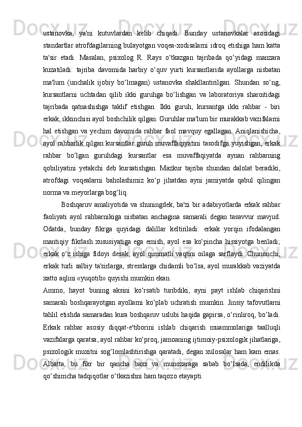 ustanovka,   ya'ni   kutuvlardan   kelib   chiqadi.   Bunday   ustanovkalar   asosidagi
standartlar atrofdagilarning bulayotgan voqea-xodisalarni idroq etishiga ham katta
ta'sir   etadi.   Masalan,   psixolog   R.   Rays   o‘tkazgan   tajribada   qo‘yidagi   manzara
kuzatiladi:   tajriba   davomida   harbiy   o‘quv   yurti   kursantlarida   ayollarga   nisbatan
ma'lum   (unchalik   ijobiy   bo‘lmagan)   ustanovka   shakllantirilgan.   Shundan   so‘ng,
kursantlarni   uchtadan   qilib   ikki   guruhga   bo‘lishgan   va   laboratoriya   sharoitidagi
tajribada   qatnashishga   taklif   etishgan.   Ikki   guruh,   kursantga   ikki   rahbar   -   biri
erkak, ikkinchisi ayol boshchilik qilgan. Guruhlar ma'lum bir murakkab vazifalarni
hal   etishgan   va   yechim   davomida   rahbar   faol   mavquy   egallagan.   Aniqlanishicha,
ayol rahbarlik qilgan kursantlar guruh muvaffaqiyatini tasodifga yuyishgan, erkak
rahbar   bo‘lgan   guruhdagi   kursantlar   esa   muvaffaqiyatda   aynan   rahbarning
qobiliyatini   yetakchi   deb   kursatishgan.   Mazkur   tajriba   shundan   dalolat   beradiki,
atrofdagi   voqealarni   baholashimiz   ko‘p   jihatdan   ayni   jamiyatda   qabul   qilingan
norma va meyorlarga bog‘liq. 
Boshqaruv  amaliyotida  va shuningdek,  ba'zi  bir  adabiyotlarda  erkak rahbar
faoliyati   ayol   rahbarnikiga   nisbatan   anchagina   samarali   degan   tasavvur   mavjud.
Odatda,   bunday   fikrga   quyidagi   dalillar   keltiriladi:   erkak   yorqin   ifodalangan
mantiqiy   fikrlash   xususiyatiga   ega   emish,   ayol   esa   ko‘pincha   hissiyotga   beriladi;
erkak   o‘z   ishiga   fidoyi   desak,   ayol   qimmatli   vaqtini   oilaga   sarflaydi.   Chunonchi,
erkak turli salbiy ta'sirlarga, stresslarga chidamli bo‘lsa, ayol murakkab vaziyatda
xatto aqlini «yuqotib» quyishi mumkin ekan. 
Ammo,   hayot   buning   aksini   ko‘rsatib   turibdiki,   ayni   payt   ishlab   chiqarishni
samarali   boshqarayotgan   ayollarni   ko‘plab   uchratish   mumkin.   Jinsiy   tafovutlarni
tahlil etishda samaradan kura boshqaruv uslubi haqida gapirsa, o‘rinliroq, bo’ladi.
Erkak   rahbar   asosiy   diqqat-e'tiborini   ishlab   chiqarish   muammolariga   taalluqli
vazifalarga qaratsa, ayol rahbar ko‘proq, jamoaning ijtimoiy-psixologik jihatlariga,
psixologik   muxitni   sog‘lomlashtirishga   qaratadi,   degan   xulosalar   ham   kam   emas.
Albatta,   bu   fikr   bir   qancha   baxs   va   munozaraga   sabab   bo‘lsada,   endilikda
qo‘shimcha tadqiqotlar o‘tkazishni ham taqozo etayapti.  