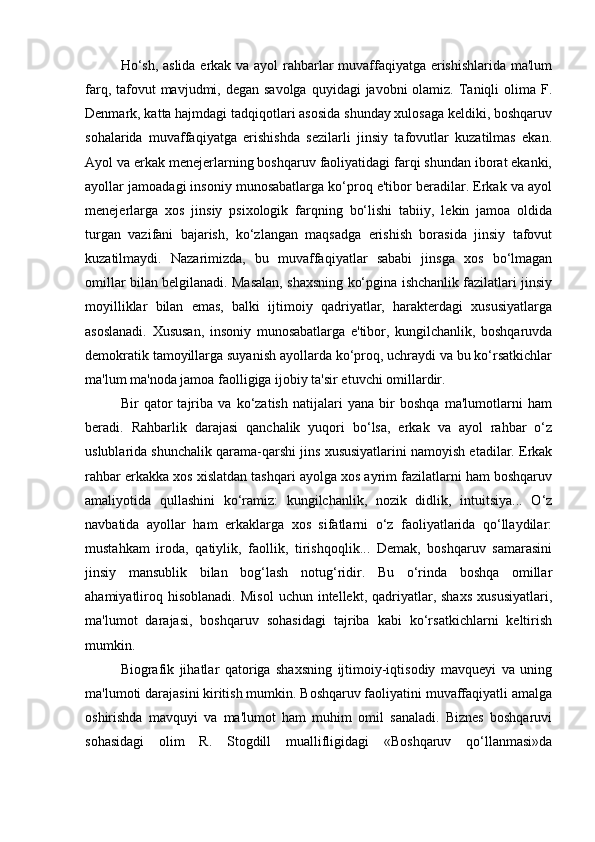 Ho‘sh, aslida erkak va ayol rahbarlar muvaffaqiyatga erishishlarida ma'lum
farq, tafovut  mavjudmi, degan savolga  quyidagi  javobni  olamiz. Taniqli  olima F.
Denmark, katta hajmdagi tadqiqotlari asosida shunday xulosaga keldiki, boshqaruv
sohalarida   muvaffaqiyatga   erishishda   sezilarli   jinsiy   tafovutlar   kuzatilmas   ekan.
Ayol va erkak menejerlarning boshqaruv faoliyatidagi farqi shundan iborat ekanki,
ayollar jamoadagi insoniy munosabatlarga ko‘proq e'tibor beradilar. Erkak va ayol
menejerlarga   xos   jinsiy   psixologik   farqning   bo‘lishi   tabiiy,   lekin   jamoa   oldida
turgan   vazifani   bajarish,   ko‘zlangan   maqsadga   erishish   borasida   jinsiy   tafovut
kuzatilmaydi.   Nazarimizda,   bu   muvaffaqiyatlar   sababi   jinsga   xos   bo‘lmagan
omillar bilan belgilanadi. Masalan, shaxsning ko‘pgina ishchanlik fazilatlari jinsiy
moyilliklar   bilan   emas,   balki   ijtimoiy   qadriyatlar,   harakterdagi   xususiyatlarga
asoslanadi.   Xususan,   insoniy   munosabatlarga   e'tibor,   kungilchanlik,   boshqaruvda
demokratik tamoyillarga suyanish ayollarda ko‘proq, uchraydi va bu ko‘rsatkichlar
ma'lum ma'noda jamoa faolligiga ijobiy ta'sir etuvchi omillardir. 
Bir   qator   tajriba   va   ko‘zatish   natijalari   yana   bir   boshqa   ma'lumotlarni   ham
beradi.   Rahbarlik   darajasi   qanchalik   yuqori   bo‘lsa,   erkak   va   ayol   rahbar   o‘z
uslublarida shunchalik qarama-qarshi jins xususiyatlarini namoyish etadilar. Erkak
rahbar erkakka xos xislatdan tashqari ayolga xos ayrim fazilatlarni ham boshqaruv
amaliyotida   qullashini   ko‘ramiz:   kungilchanlik,   nozik   didlik,   intuitsiya...   O‘z
navbatida   ayollar   ham   erkaklarga   xos   sifatlarni   o‘z   faoliyatlarida   qo‘llaydilar:
mustahkam   iroda,   qatiylik,   faollik,   tirishqoqlik...   Demak,   boshqaruv   samarasini
jinsiy   mansublik   bilan   bog‘lash   notug‘ridir.   Bu   o‘rinda   boshqa   omillar
ahamiyatliroq  hisoblanadi.  Misol   uchun  intellekt,  qadriyatlar,  shaxs   xususiyatlari,
ma'lumot   darajasi,   boshqaruv   sohasidagi   tajriba   kabi   ko‘rsatkichlarni   keltirish
mumkin. 
Biografik   jihatlar   qatoriga   shaxsning   ijtimoiy-iqtisodiy   mavqueyi   va   uning
ma'lumoti darajasini kiritish mumkin. Boshqaruv faoliyatini muvaffaqiyatli amalga
oshirishda   mavquyi   va   ma'lumot   ham   muhim   omil   sanaladi.   Biznes   boshqaruvi
sohasidagi   olim   R.   Stogdill   muallifligidagi   «Boshqaruv   qo‘llanmasi»da 