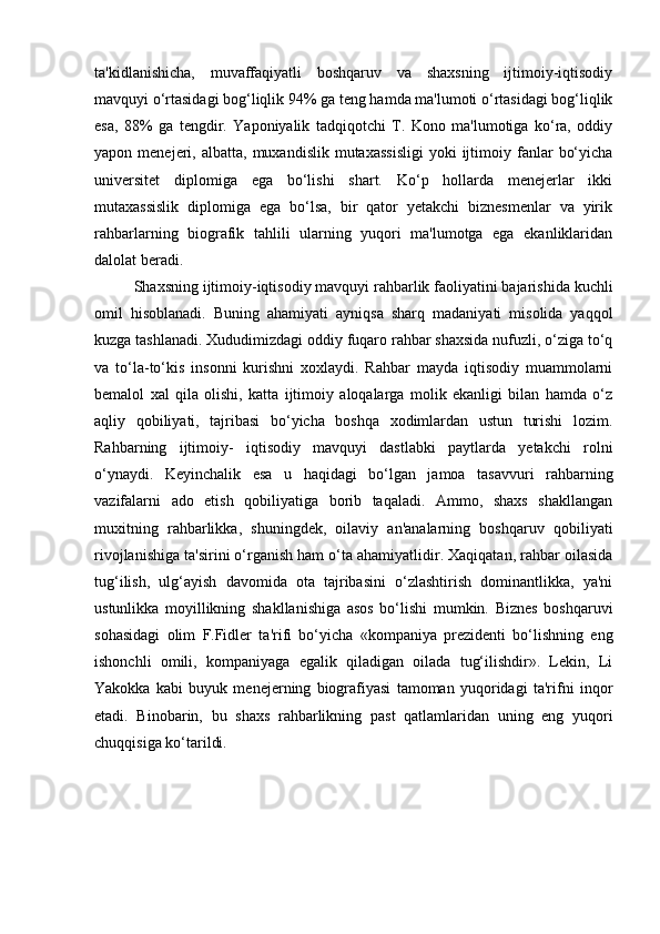 ta'kidlanishicha,   muvaffaqiyatli   boshqaruv   va   shaxsning   ijtimoiy-iqtisodiy
mavquyi o‘rtasidagi bog‘liqlik 94% ga teng hamda ma'lumoti o‘rtasidagi bog‘liqlik
esa,   88%   ga   tengdir.   Yaponiyalik   tadqiqotchi   T.   Kono   ma'lumotiga   ko‘ra,   oddiy
yapon  menejeri,  albatta,  muxandislik  mutaxassisligi   yoki   ijtimoiy  fanlar   bo‘yicha
universitet   diplomiga   ega   bo‘lishi   shart.   Ko‘p   hollarda   menejerlar   ikki
mutaxassislik   diplomiga   ega   bo‘lsa,   bir   qator   yetakchi   biznesmenlar   va   yirik
rahbarlarning   biografik   tahlili   ularning   yuqori   ma'lumotga   ega   ekanliklaridan
dalolat beradi. 
Shaxsning ijtimoiy-iqtisodiy mavquyi rahbarlik faoliyatini bajarishida kuchli
omil   hisoblanadi.   Buning   ahamiyati   ayniqsa   sharq   madaniyati   misolida   yaqqol
kuzga tashlanadi. Xududimizdagi oddiy fuqaro rahbar shaxsida nufuzli, o‘ziga to‘q
va   to‘la-to‘kis   insonni   kurishni   xoxlaydi.   Rahbar   mayda   iqtisodiy   muammolarni
bemalol   xal   qila   olishi,   katta   ijtimoiy   aloqalarga   molik   ekanligi   bilan   hamda   o‘z
aqliy   qobiliyati,   tajribasi   bo‘yicha   boshqa   xodimlardan   ustun   turishi   lozim.
Rahbarning   ijtimoiy-   iqtisodiy   mavquyi   dastlabki   paytlarda   yetakchi   rolni
o‘ynaydi.   Keyinchalik   esa   u   haqidagi   bo‘lgan   jamoa   tasavvuri   rahbarning
vazifalarni   ado   etish   qobiliyatiga   borib   taqaladi.   Ammo,   shaxs   shakllangan
muxitning   rahbarlikka,   shuningdek,   oilaviy   an'analarning   boshqaruv   qobiliyati
rivojlanishiga ta'sirini o‘rganish ham o‘ta ahamiyatlidir. Xaqiqatan, rahbar oilasida
tug‘ilish,   ulg‘ayish   davomida   ota   tajribasini   o‘zlashtirish   dominantlikka,   ya'ni
ustunlikka   moyillikning   shakllanishiga   asos   bo‘lishi   mumkin.   Biznes   boshqaruvi
sohasidagi   olim   F.Fidler   ta'rifi   bo‘yicha   «kompaniya   prezidenti   bo‘lishning   eng
ishonchli   omili,   kompaniyaga   egalik   qiladigan   oilada   tug‘ilishdir».   Lekin,   Li
Yakokka   kabi   buyuk   menejerning   biografiyasi   tamoman   yuqoridagi   ta'rifni   inqor
etadi.   Binobarin,   bu   shaxs   rahbarlikning   past   qatlamlaridan   uning   eng   yuqori
chuqqisiga ko‘tarildi. 