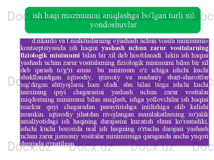 ish   haqi   mazmunini   aniqlashga   bo'lgan   turli   xil  
yondoshuvlar
       d . rikardo   va   t . mal ь tuslarning  « yashash   uchun   vosita   minimumi » 
kontseptsiyasida   ish   haqini   yashash   uchun   zarur   vositalarning  
fiziologik   minimumi   bilan   bir   xil   deb   hisoblanadi .  lekin   ish   haqini  
yashash   uchun   zarur   vositalarning   fiziologik   minimumi   bilan   bir   xil  
deb   qarash   to'g'ri   emas .  bu   minimum   o'z   ichiga   ishchi   kuchi  
shakllanadigan   iqtisodiy ,  ijtimoiy   va   madaniy   shart - sharoitlar  
tug'dirgan   ehtiyojlarni   ham   oladi .  shu   bilan   birga   ishchi   kuchi  
narxining   quyi   chegarasini   yashash   uchun   zarur   vositalar  
miqdorining   minimumi   bilan   aniqlash ,  ishga   yollovchilar   ish   haqini  
mazkur   quyi   chegaradan   pasaytirishga   intilishiga   olib   kelishi  
mumkin .  iqtisodiy   jihatdan   rivojlangan   mamlakatlarning   xo'jalik  
amaliyotidagi   ish   haqining   darajasini   kuzatish   shuni   ko'rsatadiki , 
ishchi   kuchi   bozorida   real   ish   haqining   o'rtacha   darajasi   yashash  
uchun   zarur   jismoniy   vositalar   minimumiga   qaraganda   ancha   yuqori  
darajada   o'rnatilgan .