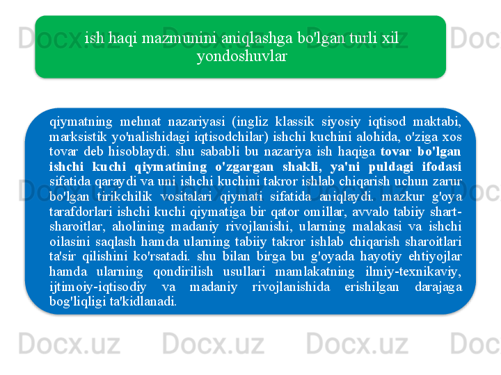 ish   haqi   mazmunini   aniqlashga   bo'lgan   turli   xil  
yondoshuvlar
qiymatning   mehnat   nazariyasi   ( ingliz   klassik   siyosiy   iqtisod   maktabi , 
marksistik   yo'nalishidagi   iqtisodchilar )  ishchi   kuchini   alohida ,  o'ziga   xos  
tovar   deb   hisoblaydi .  shu   sababli   bu   nazariya   ish   haqiga   tovar   bo'lgan  
ishchi   kuchi   qiymatining   o'zgargan   shakli ,  ya ' ni   puldagi   ifodasi  
sifatida   qaraydi   va   uni   ishchi   kuchini   takror   ishlab   chiqarish   uchun   zarur  
bo'lgan   tirikchilik   vositalari   qiymati   sifatida   aniqlaydi .  mazkur   g'oya  
tarafdorlari   ishchi   kuchi   qiymatiga   bir   qator   omillar ,  avvalo   tabiiy   shart -
sharoitlar ,  aholining   madaniy   rivojlanishi ,  ularning   malakasi   va   ishchi  
oilasini   saqlash   hamda   ularning   tabiiy   takror   ishlab   chiqarish   sharoitlari  
ta ' sir   qilishini   ko'rsatadi .  shu   bilan   birga   bu   g'oyada   hayotiy   ehtiyojlar  
hamda   ularning   qondirilish   usullari   mamlakatning   ilmiy - texnikaviy , 
ijtimoiy - iqtisodiy   va   madaniy   rivojlanishida   erishilgan   darajaga  
bog'liqligi   ta ' kidlanadi .
