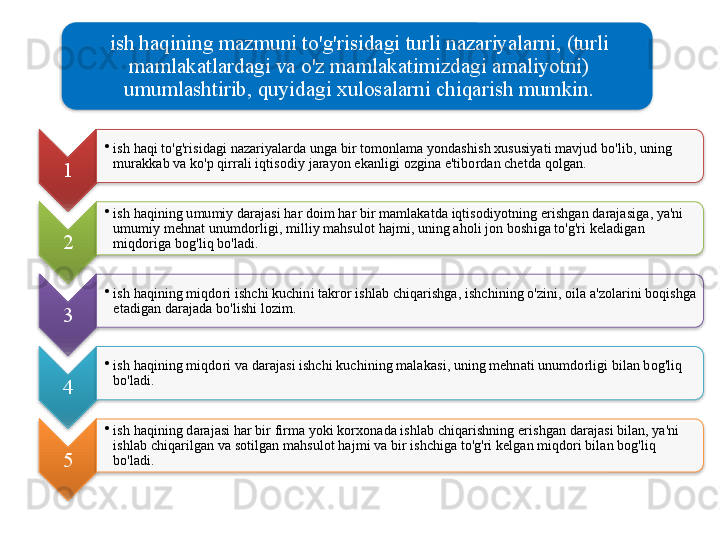 ish   haqining   mazmuni   to'g'risidagi   turli   nazariyalarni , ( turli  
mamlakatlardagi   va   o'z   mamlakatimizdagi   amaliyotni ) 
umumlashtirib ,  quyidagi   xulosalarni   chiqarish   mumkin .
1 •
ish   haqi   to'g'risidagi   nazariyalarda   unga   bir   tomonlama   yondashish   xususiyati   mavjud   bo'lib ,  uning  
murakkab   va   ko'p   qirrali   iqtisodiy   jarayon   ekanligi   ozgina   e ' tibordan   chetda   qolgan .    
2 •
ish   haqining   umumiy   darajasi   har   doim   har   bir   mamlakatda   iqtisodiyotning   erishgan   darajasiga ,  ya ' ni  
umumiy   mehnat   unumdorligi ,  milliy   mahsulot   hajmi ,  uning   aholi   jon   boshiga   to'g'ri   keladigan  
miqdoriga   bog'liq   bo'ladi . 
3 •
ish   haqining   miqdori   ishchi   kuchini   takror   ishlab   chiqarishga ,  ishchining   o'zini ,  oila   a ' zolarini   boqishga  
etadigan   darajada   bo'lishi   lozim .
4 •
ish   haqining   miqdori   va   darajasi   ishchi   kuchining   malakasi ,  uning   mehnati   unumdorligi   bilan   bog'liq  
bo'ladi .
5 •
ish   haqining   darajasi   har   bir   firma   yoki   korxonada   ishlab   chiqarishning   erishgan   darajasi   bilan ,  ya ' ni  
ishlab   chiqarilgan   va   sotilgan   mahsulot   hajmi   va   bir   ishchiga   to'g'ri   kelgan   miqdori   bilan   bog'liq  
bo'ladi .