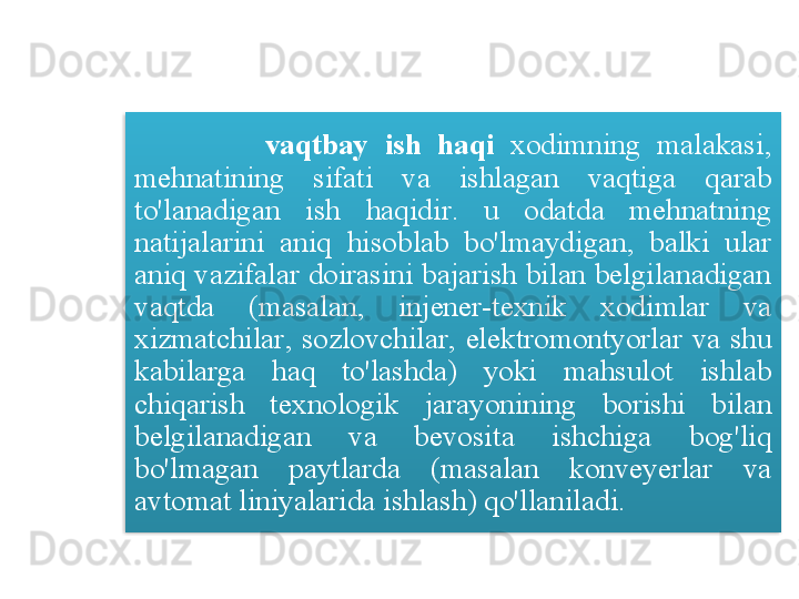 vaqtbay   ish   haqi   xodimning   malakasi , 
mehnatining   sifati   va   ishlagan   vaqtiga   qarab  
to'lanadigan   ish   haqidir .  u   odatda   mehnatning  
natijalarini   aniq   hisoblab   bo'lmaydigan ,  balki   ular  
aniq   vazifalar   doirasini   bajarish   bilan   belgilanadigan  
vaqtda   ( masalan ,  injener - texnik   xodimlar   va  
xizmatchilar ,  sozlovchilar ,  elektromontyorlar   va   shu  
kabilarga   haq   to'lashda )  yoki   mahsulot   ishlab  
chiqarish   texnologik   jarayonining   borishi   bilan  
belgilanadigan   va   bevosita   ishchiga   bog'liq  
bo'lmagan   paytlarda   ( masalan   konveyerlar   va  
avtomat   liniyalarida   ishlash )  qo'llaniladi .