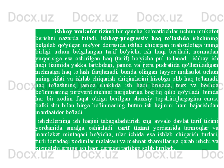 ishbay - mukofot   tizimi   bir   qancha   ko'rsatkichlar   uchun   mukofot  
berishni   nazarda   tutadi .  ishbay - progressiv   haq   to'lashda   ishchining  
belgilab   qo'yilgan   me ' yor   doirasida   ishlab   chiqargan   mahsulotiga   uning  
birligi   uchun   belgilangan   tarif   bo'yicha   ish   haqi   beriladi ,  normadan  
yuqorisiga   esa   oshirilgan   haq   ( tarif )  bo'yicha   pul   to'lanadi .  ishbay   ish  
haqi   tizimida   yakka   tartibdagi ,  jamoa   va   ijara   pudratida   qo'llaniladigan  
mehnatga   haq   to'lash   farqlanadi .  bunda   olingan   tayyor   mahsulot   uchun  
uning   sifati   va   ishlab   chiqarish   chiqimlarini   hisobga   olib   haq   to'lanadi . 
haq   to'lashning   jamoa   shaklida   ish   haqi   brigada ,  tsex   va   boshqa  
bo'linmaning   pirovard   mehnat   natijalariga   bog'liq   qilib   qo'yiladi .  bunda  
har   bir   xodim   faqat   o'ziga   berilgan   shaxsiy   topshiriqlargagina   emas , 
balki   shu   bilan   birga   bo'linmaning   butun   ish   hajmini   ham   bajarishdan  
manfaatdor   bo'ladi    
  ishchilarning   ish   haqini   tabaqalashtirish   eng   avvalo   davlat   tarif   tizimi  
yordamida   amalga   oshiriladi .  tarif   tizimi   yordamida   tarmoqlar   va  
mamlakat   mintaqasi   bo'yicha ,  ular   ichida   esa   ishlab   chiqarish   turlari , 
turli   toifadagi   xodimlar   malakasi   va   mehnat   sharoitlariga   qarab   ishchi   va  
xizmatchilarning   ish   haqi   darajasi   tartibga   solib   turiladi .