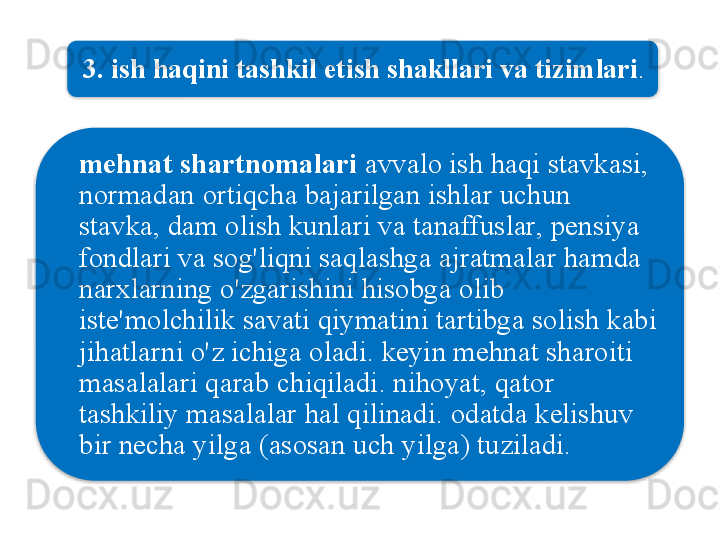 3.  ish   haqini   tashkil   etish   shakllari   va   tizimlari . 
mehnat   shartnomalari   avvalo   ish   haqi   stavkasi , 
normadan   ortiqcha   bajarilgan   ishlar   uchun  
stavka ,  dam   olish   kunlari   va   tanaffuslar ,  pensiya  
fondlari   va   sog'liqni   saqlashga   ajratmalar   hamda  
narxlarning   o'zgarishini   hisobga   olib  
iste ' molchilik   savati   qiymatini   tartibga   solish   kabi  
jihatlarni   o'z   ichiga   oladi .  keyin   mehnat   sharoiti  
masalalari   qarab   chiqiladi .  nihoyat ,  qator  
tashkiliy   masalalar   hal   qilinadi .  odatda   kelishuv  
bir   necha   yilga  ( asosan   uch   yilga )  tuziladi .