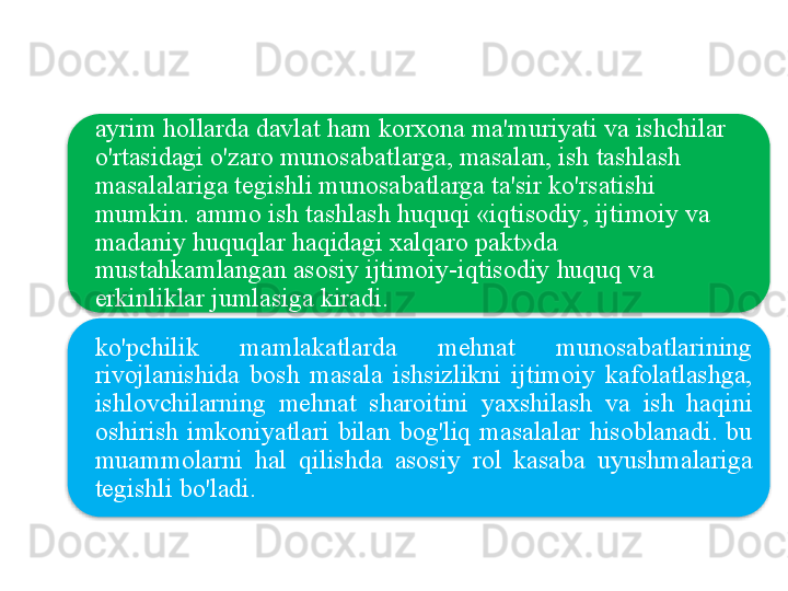ayrim   hollarda   davlat   ham   korxona   ma ' muriyati   va   ishchilar  
o'rtasidagi   o'zaro   munosabatlarga ,  masalan ,  ish   tashlash  
masalalariga   tegishli   munosabatlarga   ta ' sir   ko'rsatishi  
mumkin .  ammo   ish   tashlash   huquqi  « iqtisodiy ,  ijtimoiy   va  
madaniy   huquqlar   haqidagi   xalqaro   pakt » da  
mustahkamlangan   asosiy   ijtimoiy - iqtisodiy   huquq   va  
erkinliklar   jumlasiga   kiradi .
ko'pchilik   mamlakatlarda   mehnat   munosabatlarining  
rivojlanishida   bosh   masala   ishsizlikni   ijtimoiy   kafolatlashga , 
ishlovchilarning   mehnat   sharoitini   yaxshilash   va   ish   haqini  
oshirish   imkoniyatlari   bilan   bog'liq   masalalar   hisoblanadi .  bu  
muammolarni   hal   qilishda   asosiy   rol   kasaba   uyushmalariga  
tegishli   bo'ladi .