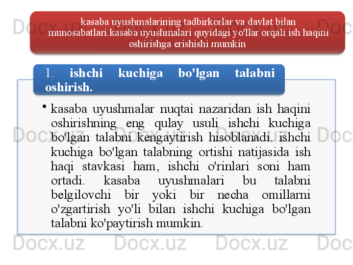 kasaba   uyushmalarining   tadbirkorlar   va   davlat   bilan  
munosabatlari . kasaba   uyushmalari   quyidagi   yo'llar   orqali   ish   haqini  
oshirishga   erishishi   mumkin  
•
kasaba   uyushmalar   nuqtai   nazaridan   ish   haqini  
oshirishning   eng   qulay   usuli   ishchi   kuchiga  
bo'lgan   talabni   kengaytirish   hisoblanadi .  ishchi  
kuchiga   bo'lgan   talabning   ortishi   natijasida   ish  
haqi   stavkasi   ham ,  ishchi   o'rinlari   soni   ham  
ortadi .  kasaba   uyushmalari   bu   talabni  
belgilovchi   bir   yoki   bir   necha   omillarni  
o'zgartirish   yo'li   bilan   ishchi   kuchiga   bo'lgan  
talabni   ko'paytirish   mumkin . 1.  ishchi   kuchiga   bo'lgan   talabni  
oshirish .