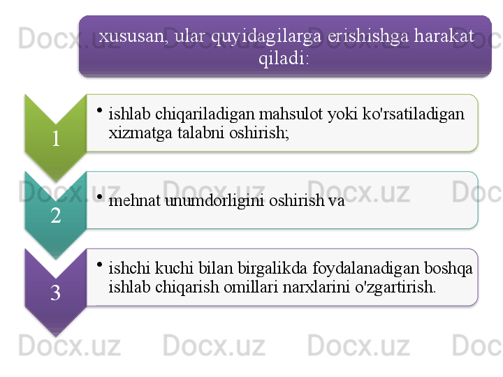 xususan ,  ular   quyidagilarga   erishishga   harakat  
qiladi : 
1 •
ishlab   chiqariladigan   mahsulot   yoki   ko'rsatiladigan  
xizmatga   talabni   oshirish ;
2 •
mehnat   unumdorligini   oshirish   va  
3 •
ishchi   kuchi   bilan   birgalikda   foydalanadigan   boshqa  
ishlab   chiqarish   omillari   narxlarini   o'zgartirish .