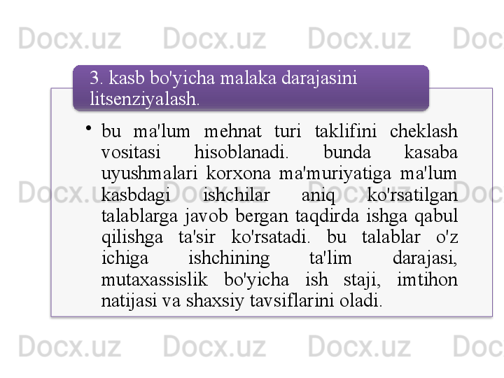 •
bu   ma ' lum   mehnat   turi   taklifini   cheklash  
vositasi   hisoblanadi .  bunda   kasaba  
uyushmalari   korxona   ma ' muriyatiga   ma ' lum  
kasbdagi   ishchilar   aniq   ko'rsatilgan  
talablarga   javob   bergan   taqdirda   ishga   qabul  
qilishga   ta ' sir   ko'rsatadi .  bu   talablar   o'z  
ichiga   ishchining   ta ' lim   darajasi , 
mutaxassislik   bo'yicha   ish   staji ,  imtihon  
natijasi   va   shaxsiy   tavsiflarini   oladi .3.  kasb   bo'yicha   malaka   darajasini  
litsenziyalash .