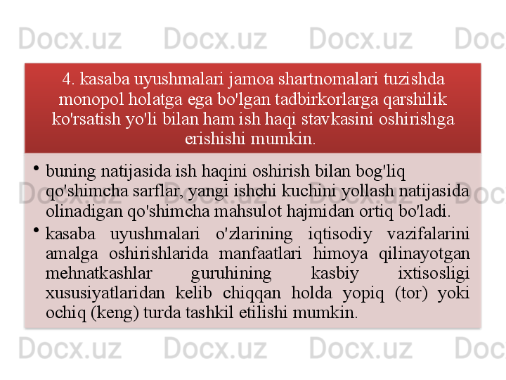 4.  kasaba   uyushmalari   jamoa   shartnomalari   tuzishda  
monopol   holatga   ega   bo'lgan   tadbirkorlarga   qarshilik  
ko'rsatish   yo'li   bilan   ham   ish   haqi   stavkasini   oshirishga  
erishishi   mumkin . 
•
buning   natijasida   ish   haqini   oshirish   bilan   bog'liq  
qo'shimcha   sarflar ,  yangi   ishchi   kuchini   yollash   natijasida  
olinadigan   qo'shimcha   mahsulot   hajmidan   ortiq   bo'ladi .
•
kasaba   uyushmalari   o'zlarining   iqtisodiy   vazifalarini  
amalga   oshirishlarida   manfaatlari   himoya   qilinayotgan  
mehnatkashlar   guruhining   kasbiy   ixtisosligi  
xususiyatlaridan   kelib   chiqqan   holda   yopiq   ( tor )  yoki  
ochiq  ( keng )  turda   tashkil   etilishi   mumkin .