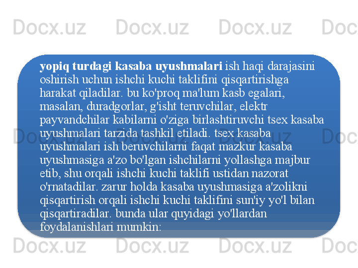 yopiq   turdagi   kasaba   uyushmalari   ish   haqi   darajasini  
oshirish   uchun   ishchi   kuchi   taklifini   qisqartirishga  
harakat   qiladilar .  bu   ko'proq   ma ' lum   kasb   egalari , 
masalan ,  duradgorlar ,  g'isht   teruvchilar ,  elektr  
payvandchilar   kabilarni   o'ziga   birlashtiruvchi   tsex   kasaba  
uyushmalari   tarzida   tashkil   etiladi .  tsex   kasaba  
uyushmalari   ish   beruvchilarni   faqat   mazkur   kasaba  
uyushmasiga   a ' zo   bo'lgan   ishchilarni   yollashga   majbur  
etib ,  shu   orqali   ishchi   kuchi   taklifi   ustidan   nazorat  
o'rnatadilar .  zarur   holda   kasaba   uyushmasiga   a ' zolikni  
qisqartirish   orqali   ishchi   kuchi   taklifini   sun ' iy   yo'l   bilan  
qisqartiradilar .  bunda   ular   quyidagi   yo'llardan  
foydalanishlari   mumkin :