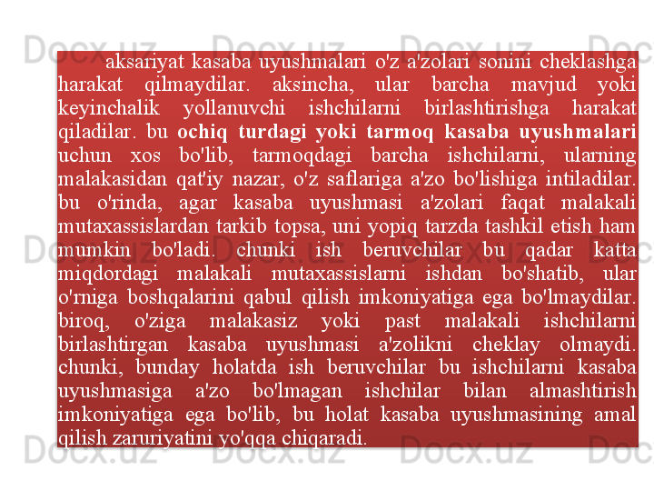 aksariyat   kasaba   uyushmalari   o'z   a ' zolari   sonini   cheklashga  
harakat   qilmaydilar .  aksincha ,  ular   barcha   mavjud   yoki  
keyinchalik   yollanuvchi   ishchilarni   birlashtirishga   harakat  
qiladilar .  bu   ochiq   turdagi   yoki   tarmoq   kasaba   uyushmalari  
uchun   xos   bo'lib ,  tarmoqdagi   barcha   ishchilarni ,  ularning  
malakasidan   qat ' iy   nazar ,  o'z   saflariga   a ' zo   bo'lishiga   intiladilar . 
bu   o'rinda ,  agar   kasaba   uyushmasi   a ' zolari   faqat   malakali  
mutaxassislardan   tarkib   topsa ,  uni   yopiq   tarzda   tashkil   etish   ham  
mumkin   bo'ladi .  chunki   ish   beruvchilar   bu   qadar   katta  
miqdordagi   malakali   mutaxassislarni   ishdan   bo'shatib ,  ular  
o'rniga   boshqalarini   qabul   qilish   imkoniyatiga   ega   bo'lmaydilar . 
biroq ,  o'ziga   malakasiz   yoki   past   malakali   ishchilarni  
birlashtirgan   kasaba   uyushmasi   a ' zolikni   cheklay   olmaydi . 
chunki ,  bunday   holatda   ish   beruvchilar   bu   ishchilarni   kasaba  
uyushmasiga   a ' zo   bo'lmagan   ishchilar   bilan   almashtirish  
imkoniyatiga   ega   bo'lib ,  bu   holat   kasaba   uyushmasining   amal  
qilish   zaruriyatini   yo'qqa   chiqaradi .