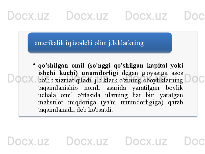 •
qo'shilgan   omil   ( so'nggi   qo'shilgan   kapital   yoki  
ishchi   kuchi )  unumdorligi   degan   g'oyasiga   asos  
bo'lib   xizmat   qiladi .  j . b . klark   o'zining  « boyliklarning  
taqsimlanishi »  nomli   asarida   yaratilgan   boylik  
uchala   omil   o'rtasida   ularning   har   biri   yaratgan  
mahsulot   miqdoriga   ( ya ' ni   unumdorligiga )  qarab  
taqsimlanadi ,  deb   ko'rsatdi .amerikalik   iqtisodchi   olim   j . b . klarkning