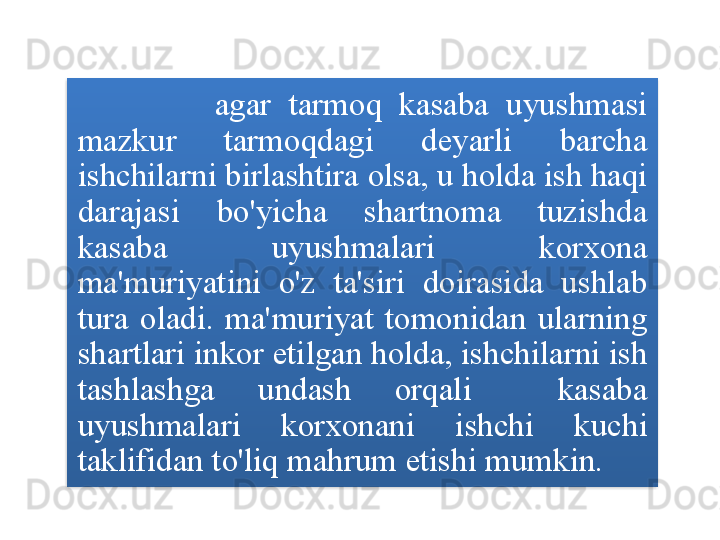 agar   tarmoq   kasaba   uyushmasi  
mazkur   tarmoqdagi   deyarli   barcha  
ishchilarni   birlashtira   olsa ,  u   holda   ish   haqi  
darajasi   bo'yicha   shartnoma   tuzishda  
kasaba   uyushmalari   korxona  
ma ' muriyatini   o'z   ta ' siri   doirasida   ushlab  
tura   oladi .  ma ' muriyat   tomonidan   ularning  
shartlari   inkor   etilgan   holda ,  ishchilarni   ish  
tashlashga   undash   orqali     kasaba  
uyushmalari   korxonani   ishchi   kuchi  
taklifidan   to'liq   mahrum   etishi   mumkin .