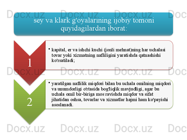 sey   va   klark   g'oyalarining   ijobiy   tomoni  
quyidagilardan   iborat :
1 •
kapital ,  er   va   ishchi   kuchi  ( jonli   mehnat ) ning   har   uchalasi  
tovar   yoki   xizmatning   nafliligini   yaratishda   qatnashishi  
ko'rsatiladi ;
2 •
yaratilgan   naflilik   miqdori   bilan   bu   uchala   omilning   miqdori  
va   unumdorligi   o'rtasida   bog'liqlik   mavjudligi ,  agar   bu  
uchala   omil   bir - biriga   mos   ravishda   miqdor   va   sifat  
jihatidan   oshsa ,  tovarlar   va   xizmatlar   hajmi   ham   ko'payishi  
asoslanadi .