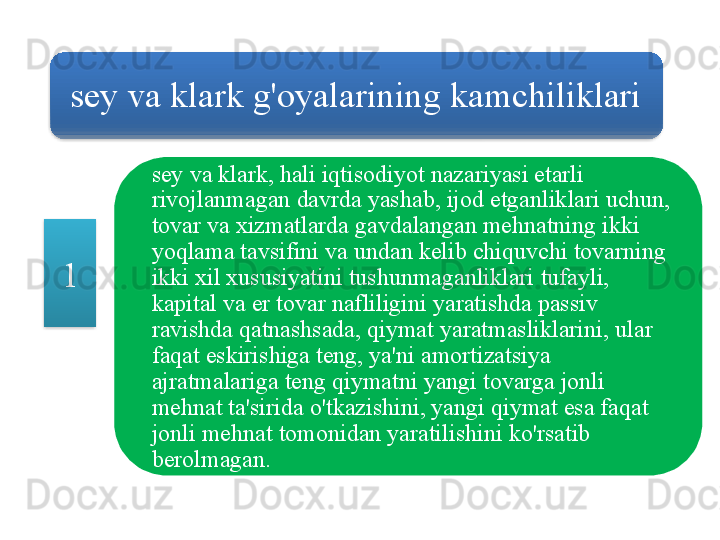 sey   va   klark   g'oyalarining   kamchiliklari
sey   va   klark ,  hali   iqtisodiyot   nazariyasi   etarli  
rivojlanmagan   davrda   yashab ,  ijod   etganliklari   uchun , 
tovar   va   xizmatlarda   gavdalangan   mehnatning   ikki  
yoqlama   tavsifini   va   undan   kelib   chiquvchi   tovarning  
ikki   xil   xususiyatini   tushunmaganliklari   tufayli , 
kapital   va   er   tovar   nafliligini   yaratishda   passiv  
ravishda   qatnashsada ,  qiymat   yaratmasliklarini ,  ular  
faqat   eskirishiga   teng ,  ya ' ni   amortizatsiya  
ajratmalariga   teng   qiymatni   yangi   tovarga   jonli  
mehnat   ta ' sirida   o'tkazishini ,  yangi   qiymat   esa   faqat  
jonli   mehnat   tomonidan   yaratilishini   ko'rsatib  
berolmagan .1