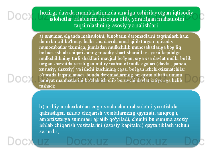 hozirgi   davrda   mamlakatimizda   amalga   oshirilayotgan   iqtisodiy  
islohotlar   talablarini   hisobga   olib ,  yaratilgan   mahsulotni  
taqsimlashning   asosiy   yo'nalishlari  
a )  umuman   olganda   mahsulotni ,  binobarin   daromadlarni   taqsimlash   ham  
doim   bir   xil   bo'lmay ,  balki   shu   davrda   amal   qilib   turgan   iqtisodiy  
munosabatlar   tizimiga ,  jumladan   mulkchilik   munosabatlariga   bog'liq  
bo'ladi .  ishlab   chiqarishning   moddiy   shart - sharoitlari ,  ya ' ni   kapitalga  
mulkchilikning   turli   shakllari   mavjud   bo'lgan ,  erga   esa   davlat   mulki   bo'lib  
turgan   sharoitda   yaratilgan   milliy   mahsulot   mulk   egalari  ( davlat ,  jamoa , 
xususiy ,  shaxsiy )  va   ishchi   kuchining   egasi   bo'lgan   ishchi - xizmatchilar  
o'rtasida   taqsimlanadi .  bunda   daromadlarning   bir   qismi   albatta   umum  
jamiyat   manfaatlarini   ko'zlab   ish   olib   boruvchi   davlat   ixtiyoriga   kelib  
tushadi ;
b )  milliy   mahsulotdan   eng   avvalo   shu   mahsulotni   yaratishda  
qatnashgan   ishlab   chiqarish   vositalarining   qiymati ,  aniqrog'i , 
amortizatsiya   summasi   ajratib   qo'yiladi ,  chunki   bu   summa   asosiy  
ishlab   chiqarish   vositalarini  ( asosiy   kapitalni )  qayta   tiklash   uchun  
zarurdir ;