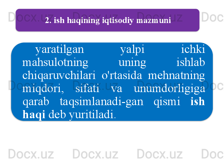 2.  ish   haqining   iqtisodiy   mazmuni
yaratilgan   yalpi   ichki  
mahsulotning   uning   ishlab  
chiqaruvchilari   o'rtasida   mehnatning  
miqdori ,  sifati   va   unumdorligiga  
qarab   taqsimlanadi - gan   qismi   ish  
haqi   deb   yuritiladi .