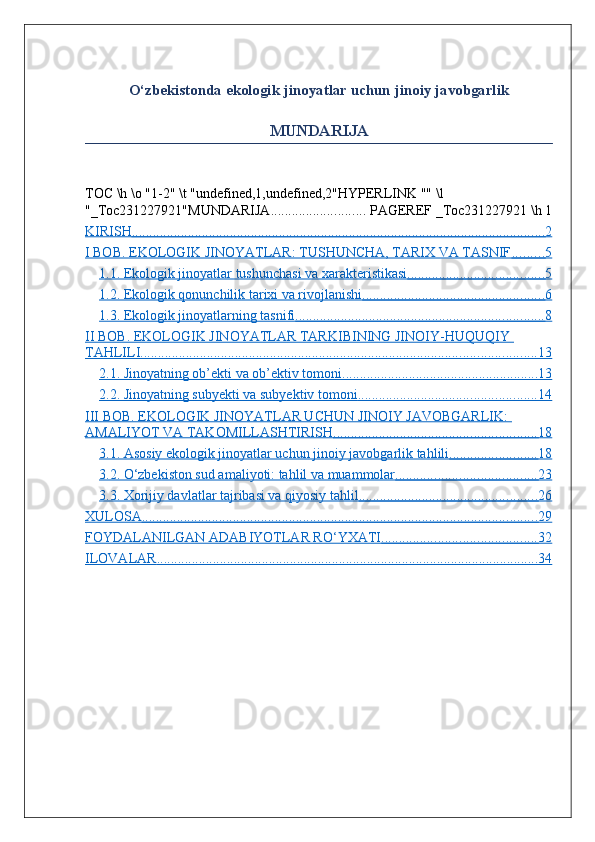 O ‘ zbekistonda   ekologik   jinoyatlar   uchun   jinoiy   javobgarlik
MUNDARIJA
TOC \h \o "1-2" \t "undefined,1,undefined,2"HYPERLINK "" \l 
"_Toc231227921"MUNDARIJA ...........................  PAGEREF _Toc231227921 \h 1
KIRISH                                                                                                                             ......................................................................................................................    2  
I BOB. EKOLOGIK JINOYATLAR: TUSHUNCHA, TARIX VA TASNIF                .........    5  
1.1. Ekologik jinoyatlar tushunchasi va xarakteristikasi                                              .......................................    5  
1.2. Ekologik qonunchilik tarixi va rivojlanishi                                                           ....................................................    6  
1.3. Ekologik jinoyatlarning tasnifi                                                                              .......................................................................    8  
II BOB. EKOLOGIK JINOYATLAR TARKIBINING JINOIY-HUQUQIY 
TAHLILI                                                                                                                        .................................................................................................................    13   
2.1. Jinoyatning ob’ekti va ob’ektiv tomoni                                                               ........................................................    13   
2.2. Jinoyatning subyekti va subyektiv tomoni                                                          ...................................................    14   
III BOB. EKOLOGIK JINOYATLAR UCHUN JINOIY JAVOBGARLIK: 
AMALIYOT VA TAKOMILLASHTIRISH                                                                 ..........................................................    18   
3.1. Asosiy ekologik jinoyatlar uchun jinoiy javobgarlik tahlili                                .........................    18   
3.2. O‘zbekiston sud amaliyoti: tahlil va muammolar                                               ........................................    23   
3.3. Xorijiy davlatlar tajribasi va qiyosiy tahlil                                                          ...................................................    26   
XULOSA                                                                                                                        .................................................................................................................    29   
FOYDALANILGAN ADABIYOTLAR RO‘YXATI                                                   ............................................    32   
ILOVALAR                                                                                                                    .............................................................................................................    34    