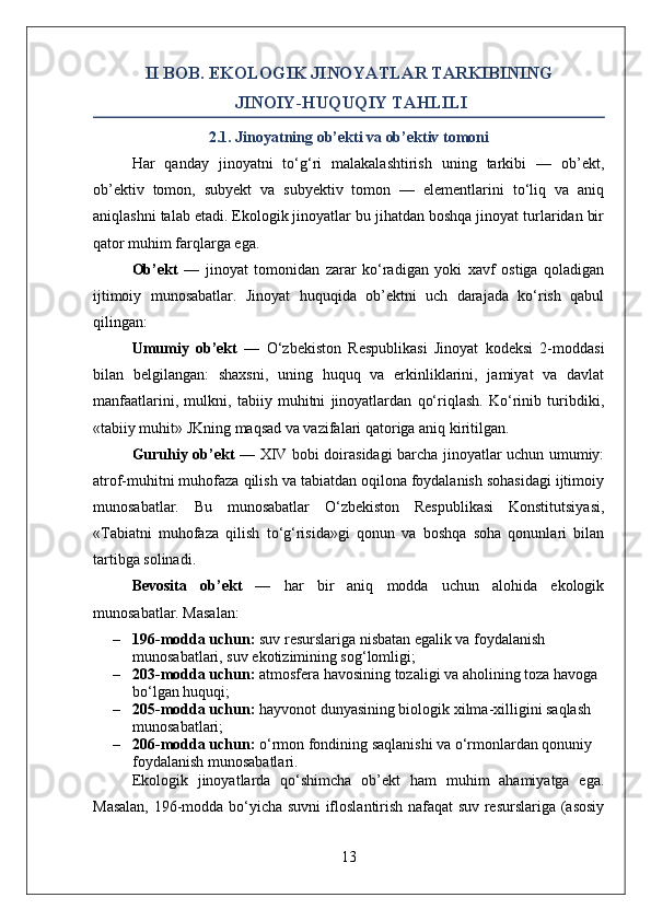 II BOB. EKOLOGIK JINOYATLAR TARKIBINING
 JINOIY-HUQUQIY TAHLILI
2.1. Jinoyatning ob’ekti va ob’ektiv tomoni
Har   qanday   jinoyatni   to‘g‘ri   malakalashtirish   uning   tarkibi   —   ob’ekt,
ob’ektiv   tomon,   subyekt   va   subyektiv   tomon   —   elementlarini   to‘liq   va   aniq
aniqlashni talab etadi. Ekologik jinoyatlar bu jihatdan boshqa jinoyat turlaridan bir
qator muhim farqlarga ega.
Ob’ekt   —   jinoyat   tomonidan   zarar   ko‘radigan   yoki   xavf   ostiga   qoladigan
ijtimoiy   munosabatlar.   Jinoyat   huquqida   ob’ektni   uch   darajada   ko‘rish   qabul
qilingan:
Umumiy   ob’ekt   —   O‘zbekiston   Respublikasi   Jinoyat   kodeksi   2-moddasi
bilan   belgilangan:   shaxsni,   uning   huquq   va   erkinliklarini,   jamiyat   va   davlat
manfaatlarini,   mulkni,   tabiiy   muhitni   jinoyatlardan   qo‘riqlash.   Ko‘rinib   turibdiki,
«tabiiy muhit» JKning maqsad va vazifalari qatoriga aniq kiritilgan.
Guruhiy ob’ekt   — XIV bobi doirasidagi barcha jinoyatlar uchun umumiy:
atrof-muhitni muhofaza qilish va tabiatdan oqilona foydalanish sohasidagi ijtimoiy
munosabatlar.   Bu   munosabatlar   O‘zbekiston   Respublikasi   Konstitutsiyasi,
«Tabiatni   muhofaza   qilish   to‘g‘risida»gi   qonun   va   boshqa   soha   qonunlari   bilan
tartibga solinadi.
Bevosita   ob’ekt   —   har   bir   aniq   modda   uchun   alohida   ekologik
munosabatlar. Masalan:
– 196-modda uchun:  suv resurslariga nisbatan egalik va foydalanish 
munosabatlari, suv ekotizimining sog‘lomligi;
– 203-modda uchun:  atmosfera havosining tozaligi va aholining toza havoga 
bo‘lgan huquqi;
– 205-modda uchun:  hayvonot dunyasining biologik xilma-xilligini saqlash 
munosabatlari;
– 206-modda uchun:  o‘rmon fondining saqlanishi va o‘rmonlardan qonuniy 
foydalanish munosabatlari.
Ekologik   jinoyatlarda   qo‘shimcha   ob’ekt   ham   muhim   ahamiyatga   ega.
Masalan, 196-modda bo‘yicha suvni ifloslantirish nafaqat suv resurslariga (asosiy
13 