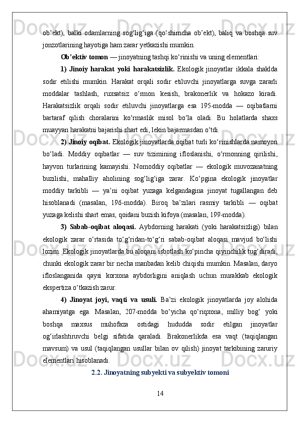 ob’ekt),   balki   odamlarning   sog‘lig‘iga   (qo‘shimcha   ob’ekt),   baliq   va   boshqa   suv
jonzotlarining hayotiga ham zarar yetkazishi mumkin.
Ob’ektiv tomon  — jinoyatning tashqi ko‘rinishi va uning elementlari:
1)   Jinoiy   harakat   yoki   harakatsizlik.   Ekologik   jinoyatlar   ikkala   shaklda
sodir   etilishi   mumkin.   Harakat   orqali   sodir   etiluvchi   jinoyatlarga   suvga   zararli
moddalar   tashlash,   ruxsatsiz   o‘rmon   kesish,   brakonerlik   va   hokazo   kiradi.
Harakatsizlik   orqali   sodir   etiluvchi   jinoyatlarga   esa   195-modda   —   oqibatlarni
bartaraf   qilish   choralarini   ko‘rmaslik   misol   bo‘la   oladi.   Bu   holatlarda   shaxs
muayyan harakatni bajarishi shart edi, lekin bajarmasdan o‘tdi.
2) Jinoiy oqibat.   Ekologik jinoyatlarda oqibat turli ko‘rinishlarda namoyon
bo‘ladi.   Moddiy   oqibatlar   —   suv   tizimining   ifloslanishi,   o‘rmonning   qirilishi,
hayvon   turlarining   kamayishi.   Nom о ddiy   oqibatlar   —   ekologik   muvozanatning
buzilishi,   mahalliy   aholining   sog‘lig‘iga   zarar.   Ko‘pgina   ekologik   jinoyatlar
moddiy   tarkibli   —   ya’ni   oqibat   yuzaga   kelgandagina   jinoyat   tugallangan   deb
hisoblanadi   (masalan,   196-modda).   Biroq   ba’zilari   rasmiy   tarkibli   —   oqibat
yuzaga kelishi shart emas, qoidani buzish kifoya (masalan, 199-modda).
3)   Sabab-oqibat   aloqasi.   Aybdorning   harakati   (yoki   harakatsizligi)   bilan
ekologik   zarar   o‘rtasida   to‘g‘ridan-to‘g‘ri   sabab-oqibat   aloqasi   mavjud   bo‘lishi
lozim. Ekologik jinoyatlarda bu aloqani isbotlash ko‘pincha qiyinchilik tug‘diradi,
chunki ekologik zarar bir necha manbadan kelib chiqishi mumkin. Masalan, daryo
ifloslanganida   qaysi   korxona   aybdorligini   aniqlash   uchun   murakkab   ekologik
ekspertiza o‘tkazish zarur.
4)   Jinoyat   joyi,   vaqti   va   usuli.   Ba’zi   ekologik   jinoyatlarda   joy   alohida
ahamiyatga   ega.   Masalan,   207-modda   bo‘yicha   qo‘riqxona,   milliy   bog‘   yoki
boshqa   maxsus   muhofaza   ostidagi   hududda   sodir   etilgan   jinoyatlar
og‘irlashtiruvchi   belgi   sifatida   qaraladi.   Brakonerlikda   esa   vaqt   (taqiqlangan
mavsum)   va   usul   (taqiqlangan   usullar   bilan   ov   qilish)   jinoyat   tarkibining   zaruriy
elementlari hisoblanadi.
2.2. Jinoyatning subyekti va subyektiv tomoni
14 