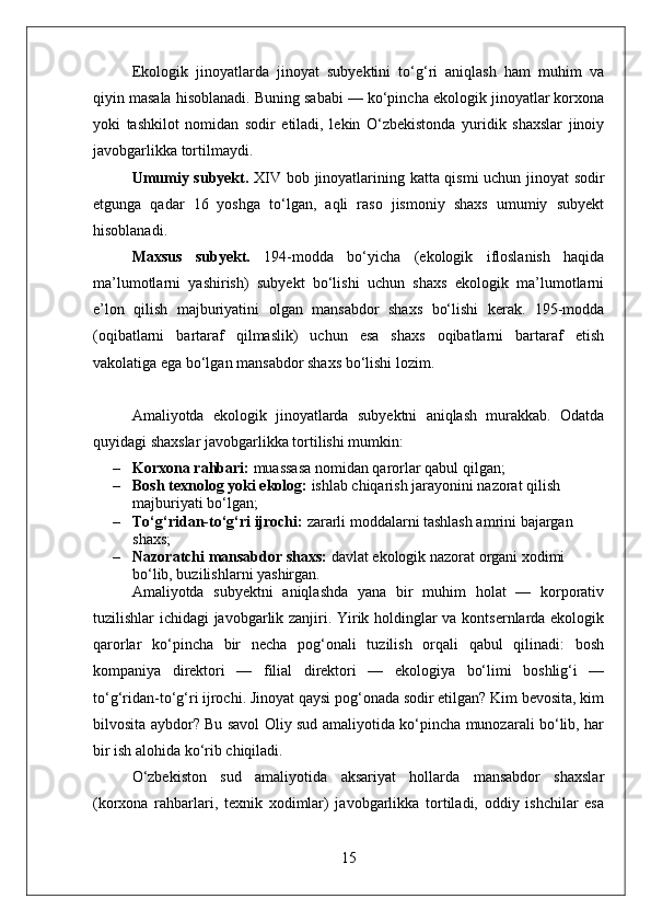 Ekologik   jinoyatlarda   jinoyat   subyektini   to‘g‘ri   aniqlash   ham   muhim   va
qiyin masala hisoblanadi. Buning sababi — ko‘pincha ekologik jinoyatlar korxona
yoki   tashkilot   nomidan   sodir   etiladi,   lekin   O‘zbekistonda   yuridik   shaxslar   jinoiy
javobgarlikka tortilmaydi.
Umumiy subyekt.   XIV bob jinoyatlarining katta qismi uchun jinoyat sodir
etgunga   qadar   16   yoshga   to‘lgan,   aqli   raso   jismoniy   shaxs   umumiy   subyekt
hisoblanadi.
Maxsus   subyekt.   194-modda   bo‘yicha   (ekologik   ifloslanish   haqida
ma’lumotlarni   yashirish)   subyekt   bo‘lishi   uchun   shaxs   ekologik   ma’lumotlarni
e’lon   qilish   majburiyatini   olgan   mansabdor   shaxs   bo‘lishi   kerak.   195-modda
(oqibatlarni   bartaraf   qilmaslik)   uchun   esa   shaxs   oqibatlarni   bartaraf   etish
vakolatiga ega bo‘lgan mansabdor shaxs bo‘lishi lozim.
Amaliyotda   ekologik   jinoyatlarda   subyektni   aniqlash   murakkab.   Odatda
quyidagi shaxslar javobgarlikka tortilishi mumkin:
– Korxona rahbari:  muassasa nomidan qarorlar qabul qilgan;
– Bosh texnolog yoki ekolog:  ishlab chiqarish jarayonini nazorat qilish 
majburiyati bo‘lgan;
– To‘g‘ridan-to‘g‘ri ijrochi:  zararli moddalarni tashlash amrini bajargan 
shaxs;
– Nazoratchi mansabdor shaxs:  davlat ekologik nazorat organi xodimi 
bo‘lib, buzilishlarni yashirgan.
Amaliyotda   subyektni   aniqlashda   yana   bir   muhim   holat   —   korporativ
tuzilishlar ichidagi javobgarlik zanjiri. Yirik holdinglar va kontsernlarda ekologik
qarorlar   ko‘pincha   bir   necha   pog‘onali   tuzilish   orqali   qabul   qilinadi:   bosh
kompaniya   direktori   —   filial   direktori   —   ekologiya   bo‘limi   boshlig‘i   —
to‘g‘ridan-to‘g‘ri ijrochi. Jinoyat qaysi pog‘onada sodir etilgan? Kim bevosita, kim
bilvosita aybdor? Bu savol Oliy sud amaliyotida ko‘pincha munozarali bo‘lib, har
bir ish alohida ko‘rib chiqiladi.
O‘zbekiston   sud   amaliyotida   aksariyat   hollarda   mansabdor   shaxslar
(korxona   rahbarlari,   texnik   xodimlar)   javobgarlikka   tortiladi,   oddiy   ishchilar   esa
15 