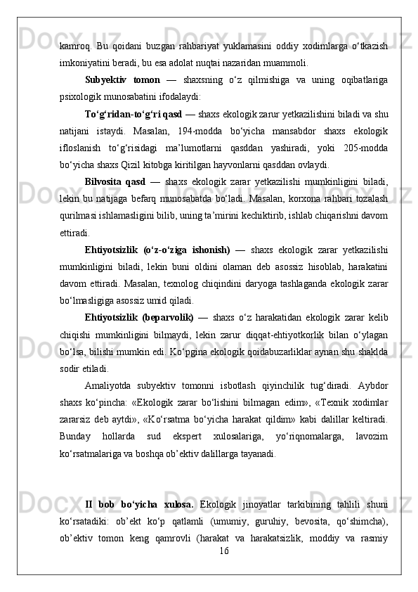 kamroq.   Bu   qoidani   buzgan   rahbariyat   yuklamasini   oddiy   xodimlarga   o‘tkazish
imkoniyatini beradi, bu esa adolat nuqtai nazaridan muammoli.
Subyektiv   tomon   —   shaxsning   o‘z   qilmishiga   va   uning   oqibatlariga
psixologik munosabatini ifodalaydi:
To‘g‘ridan-to‘g‘ri qasd —  shaxs ekologik zarur yetkazilishini biladi va shu
natijani   istaydi.   Masalan,   194-modda   bo‘yicha   mansabdor   shaxs   ekologik
ifloslanish   to‘g‘risidagi   ma’lumotlarni   qasddan   yashiradi,   yoki   205-modda
bo‘yicha shaxs Qizil kitobga kiritilgan hayvonlarni qasddan ovlaydi.
Bilvosita   qasd   —   shaxs   ekologik   zarar   yetkazilishi   mumkinligini   biladi,
lekin   bu   natijaga   befarq   munosabatda   bo‘ladi.   Masalan,   korxona   rahbari   tozalash
qurilmasi ishlamasligini bilib, uning ta’mirini kechiktirib, ishlab chiqarishni davom
ettiradi.
Ehtiyotsizlik   (o‘z-o‘ziga   ishonish)   —   shaxs   ekologik   zarar   yetkazilishi
mumkinligini   biladi,   lekin   buni   oldini   olaman   deb   asossiz   hisoblab,   harakatini
davom   ettiradi.   Masalan,   texnolog   chiqindini   daryoga   tashlaganda   ekologik   zarar
bo‘lmasligiga asossiz umid qiladi.
Ehtiyotsizlik   (beparvolik)   —   shaxs   o‘z   harakatidan   ekologik   zarar   kelib
chiqishi   mumkinligini   bilmaydi,   lekin   zarur   diqqat-ehtiyotkorlik   bilan   o‘ylagan
bo‘lsa, bilishi mumkin edi. Ko‘pgina ekologik qoidabuzarliklar aynan shu shaklda
sodir etiladi.
Amaliyotda   subyektiv   tomonni   isbotlash   qiyinchilik   tug‘diradi.   Aybdor
shaxs   ko‘pincha:   «Ekologik   zarar   bo‘lishini   bilmagan   edim»,   «Texnik   xodimlar
zararsiz   deb   aytdi»,   «Ko‘rsatma   bo‘yicha   harakat   qildim»   kabi   dalillar   keltiradi.
Bunday   hollarda   sud   ekspert   xulosalariga,   yo‘riqnomalarga,   lavozim
ko‘rsatmalariga va boshqa ob’ektiv dalillarga tayanadi.
II   bob   bo‘yicha   xulosa.   Ekologik   jinoyatlar   tarkibining   tahlili   shuni
ko‘rsatadiki:   ob’ekt   ko‘p   qatlamli   (umumiy,   guruhiy,   bevosita,   qo‘shimcha),
ob’ektiv   tomon   keng   qamrovli   (harakat   va   harakatsizlik,   moddiy   va   rasmiy
16 