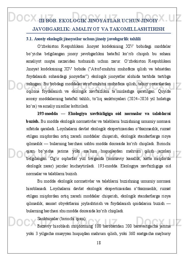 III BOB. EKOLOGIK JINOYATLAR UCHUN JINOIY
JAVOBGARLIK: AMALIYOT VA TAKOMILLASHTIRISH
3.1. Asosiy ekologik jinoyatlar uchun jinoiy javobgarlik tahlili
O‘zbekiston   Respublikasi   Jinoyat   kodeksining   XIV   bobidagi   moddalar
bo‘yicha   belgilangan   jinoiy   javobgarlikni   batafsil   ko‘rib   chiqish   bu   sohani
amaliyot   nuqtai   nazaridan   tushunish   uchun   zarur.   O‘zbekiston   Respublikasi
Jinoyat   kodeksining   XIV   bobida   (“Atrof-muhitni   muhofaza   qilish   va   tabiatdan
foydalanish   sohasidagi   jinoyatlar”)   ekologik   jinoyatlar   alohida   tartibda   tartibga
solingan. Bu bobdagi moddalar atrof-muhitni muhofaza qilish, tabiiy resurslardan
oqilona   foydalanish   va   ekologik   xavfsizlikni   ta’minlashga   qaratilgan.   Quyida
asosiy   moddalarning   batafsil   tahlili,   to‘liq   sanktsiyalari   (2024–2026   yil   holatiga
ko‘ra) va amaliy misollar keltiriladi.
193-modda   —   Ekologiya   xavfsizligiga   oid   normalar   va   talablarni
buzish.  Bu modda ekologik normativlar va talablarni buzishning umumiy normasi
sifatida qaraladi. Loyihalarni davlat ekologik ekspertizasidan o‘tkazmaslik, ruxsat
etilgan   miqdordan   ortiq   zararli   moddalar   chiqarish,   ekologik   standartlarga   rioya
qilmaslik   —   bularning   barchasi   ushbu   modda   doirasida   ko‘rib   chiqiladi.   Birinchi
qism   bo‘yicha   jarima   yoki   ma’lum   huquqlardan   mahrum   qilish   jazolari
belgilangan.   Og‘ir   oqibatlar   yuz   berganda   (ommaviy   kasallik,   katta   miqdorda
ekologik   zarar)   jazolar   kuchaytiriladi.   193-modda.   Ekologiya   xavfsizligiga   oid
normalar va talablarni buzish
Bu   modda   ekologik   normativlar   va   talablarni   buzishning   umumiy   normasi
hisoblanadi.   Loyihalarni   davlat   ekologik   ekspertizasidan   o‘tkazmaslik,   ruxsat
etilgan   miqdordan   ortiq   zararli   moddalar   chiqarish,   ekologik   standartlarga   rioya
qilmaslik,   sanoat   obyektlarini   joylashtirish   va   foydalanish   qoidalarini   buzish   —
bularning barchasi shu modda doirasida ko‘rib chiqiladi.
Sanktsiyalar (birinchi qism):  
Bazaviy   hisoblash   miqdorining   100   barobaridan   200   baravarigacha   jarima
yoki  3 yilgacha muayyan huquqdan mahrum  qilish, yoki  360 soatgacha  majburiy
18 