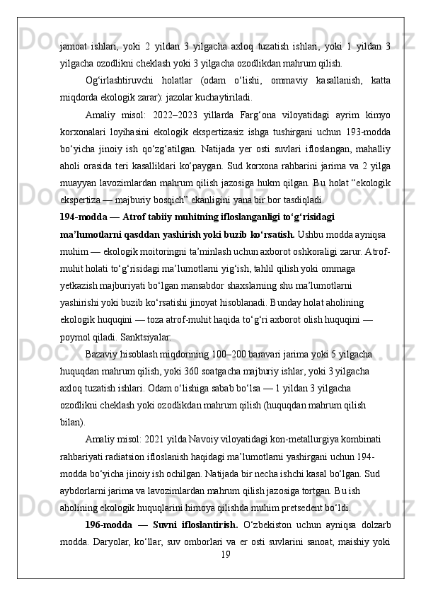 jamoat   ishlari,   yoki   2   yildan   3   yilgacha   axloq   tuzatish   ishlari,   yoki   1   yildan   3
yilgacha ozodlikni cheklash yoki 3 yilgacha ozodlikdan mahrum qilish.
Og‘irlashtiruvchi   holatlar   (odam   o‘lishi,   ommaviy   kasallanish,   katta
miqdorda ekologik zarar): jazolar kuchaytiriladi.
Amaliy   misol:   2022–2023   yillarda   Farg‘ona   viloyatidagi   ayrim   kimyo
korxonalari   loyihasini   ekologik   ekspertizasiz   ishga   tushirgani   uchun   193-modda
bo‘yicha   jinoiy   ish   qo‘zg‘atilgan.   Natijada   yer   osti   suvlari   ifloslangan,   mahalliy
aholi orasida teri kasalliklari  ko‘paygan. Sud korxona rahbarini  jarima va 2 yilga
muayyan lavozimlardan mahrum qilish jazosiga hukm qilgan. Bu holat “ekologik
ekspertiza — majburiy bosqich” ekanligini yana bir bor tasdiqladi.
194-modda — Atrof tabiiy muhitning ifloslanganligi to‘g‘risidagi 
ma’lumotlarni qasddan yashirish yoki buzib ko‘rsatish.  Ushbu modda ayniqsa 
muhim — ekologik moitoringni ta’minlash uchun axborot oshkoraligi zarur. Atrof-
muhit holati to‘g‘risidagi ma’lumotlarni yig‘ish, tahlil qilish yoki ommaga 
yetkazish majburiyati bo‘lgan mansabdor shaxslarning shu ma’lumotlarni 
yashirishi yoki buzib ko‘rsatishi jinoyat hisoblanadi. Bunday holat aholining 
ekologik huquqini — toza atrof-muhit haqida to‘g‘ri axborot olish huquqini — 
poymol qiladi.  Sanktsiyalar:  
Bazaviy hisoblash miqdorining 100–200 baravari jarima yoki 5 yilgacha 
huquqdan mahrum qilish, yoki 360 soatgacha majburiy ishlar, yoki 3 yilgacha 
axloq tuzatish ishlari. Odam o‘lishiga sabab bo‘lsa — 1 yildan 3 yilgacha 
ozodlikni cheklash yoki ozodlikdan mahrum qilish (huquqdan mahrum qilish 
bilan).
Amaliy misol: 2021 yilda Navoiy viloyatidagi kon-metallurgiya kombinati 
rahbariyati radiatsion ifloslanish haqidagi ma’lumotlarni yashirgani uchun 194-
modda bo‘yicha jinoiy ish ochilgan. Natijada bir necha ishchi kasal bo‘lgan. Sud 
aybdorlarni jarima va lavozimlardan mahrum qilish jazosiga tortgan. Bu ish 
aholining ekologik huquqlarini himoya qilishda muhim pretsedent bo‘ldi.
196-modda   —   Suvni   ifloslantirish.   O‘zbekiston   uchun   ayniqsa   dolzarb
modda.  Daryolar,  ko‘llar,  suv   omborlari   va  er   osti   suvlarini   sanoat,   maishiy   yoki
19 