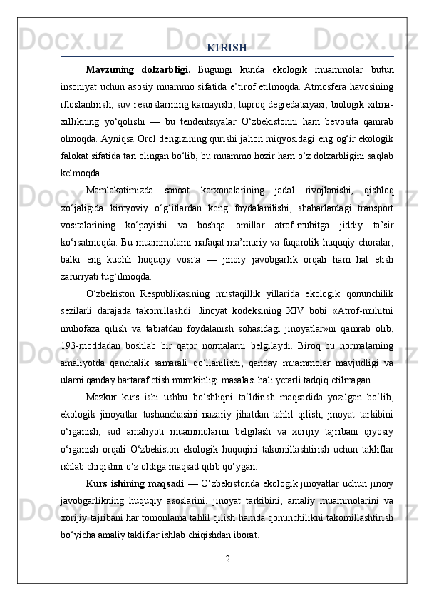 KIRISH
Mavzuning   dolzarbligi.   Bugungi   kunda   ekologik   muammolar   butun
insoniyat uchun asosiy muammo sifatida e’tirof etilmoqda. Atmosfera havosining
ifloslantirish, suv resurslarining kamayishi, tuproq degredatsiyasi, biologik xilma-
xillikning   yo‘qolishi   —   bu   tendentsiyalar   O‘zbekistonni   ham   bevosita   qamrab
olmoqda. Ayniqsa Orol dengizining qurishi jahon miqyosidagi eng og‘ir ekologik
falokat sifatida tan olingan bo‘lib, bu muammo hozir ham o‘z dolzarbligini saqlab
kelmoqda.
Mamlakatimizda   sanoat   korxonalarining   jadal   rivojlanishi,   qishloq
xo‘jaligida   kimyoviy   o‘g‘itlardan   keng   foydalanilishi,   shaharlardagi   transport
vositalarining   ko‘payishi   va   boshqa   omillar   atrof-muhitga   jiddiy   ta’sir
ko‘rsatmoqda. Bu muammolarni nafaqat ma’muriy va fuqarolik huquqiy choralar,
balki   eng   kuchli   huquqiy   vosita   —   jinoiy   javobgarlik   orqali   ham   hal   etish
zaruriyati tug‘ilmoqda.
O‘zbekiston   Respublikasining   mustaqillik   yillarida   ekologik   qonunchilik
sezilarli   darajada   takomillashdi.   Jinoyat   kodeksining   XIV   bobi   «Atrof-muhitni
muhofaza   qilish   va   tabiatdan   foydalanish   sohasidagi   jinoyatlar»ni   qamrab   olib,
193-moddadan   boshlab   bir   qator   normalarni   belgilaydi.   Biroq   bu   normalarning
amaliyotda   qanchalik   samarali   qo‘llanilishi,   qanday   muammolar   mavjudligi   va
ularni qanday bartaraf etish mumkinligi masalasi hali yetarli tadqiq etilmagan.
Mazkur   kurs   ishi   ushbu   bo‘shliqni   to‘ldirish   maqsadida   yozilgan   bo‘lib,
ekologik   jinoyatlar   tushunchasini   nazariy   jihatdan   tahlil   qilish,   jinoyat   tarkibini
o‘rganish,   sud   amaliyoti   muammolarini   belgilash   va   xorijiy   tajribani   qiyosiy
o‘rganish   orqali   O‘zbekiston   ekologik   huquqini   takomillashtirish   uchun   takliflar
ishlab chiqishni o‘z oldiga maqsad qilib qo‘ygan.
Kurs ishining maqsadi   — O‘zbekistonda  ekologik jinoyatlar uchun jinoiy
javobgarlikning   huquqiy   asoslarini,   jinoyat   tarkibini,   amaliy   muammolarini   va
xorijiy tajribani har tomonlama tahlil qilish hamda qonunchilikni takomillashtirish
bo‘yicha amaliy takliflar ishlab chiqishdan iborat.
2 