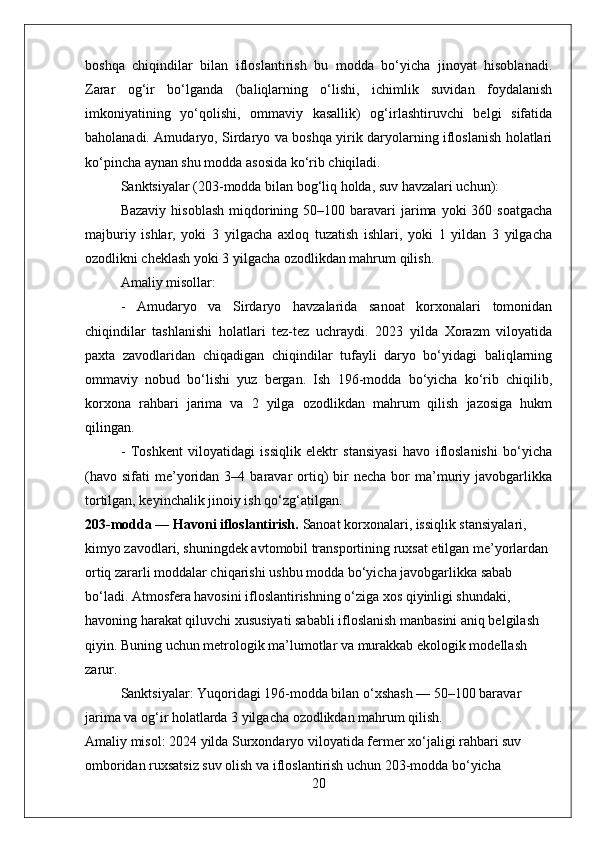 boshqa   chiqindilar   bilan   ifloslantirish   bu   modda   bo‘yicha   jinoyat   hisoblanadi.
Zarar   og‘ir   bo‘lganda   (baliqlarning   o‘lishi,   ichimlik   suvidan   foydalanish
imkoniyatining   yo‘qolishi,   ommaviy   kasallik)   og‘irlashtiruvchi   belgi   sifatida
baholanadi. Amudaryo, Sirdaryo va boshqa yirik daryolarning ifloslanish holatlari
ko‘pincha aynan shu modda asosida ko‘rib chiqiladi.  
Sanktsiyalar (203-modda bilan bog‘liq holda, suv havzalari uchun):  
Bazaviy  hisoblash   miqdorining 50–100  baravari   jarima  yoki   360 soatgacha
majburiy   ishlar,   yoki   3   yilgacha   axloq   tuzatish   ishlari,   yoki   1   yildan   3   yilgacha
ozodlikni cheklash yoki 3 yilgacha ozodlikdan mahrum qilish.
Amaliy misollar:  
-   Amudaryo   va   Sirdaryo   havzalarida   sanoat   korxonalari   tomonidan
chiqindilar   tashlanishi   holatlari   tez-tez   uchraydi.   2023   yilda   Xorazm   viloyatida
paxta   zavodlaridan   chiqadigan   chiqindilar   tufayli   daryo   bo‘yidagi   baliqlarning
ommaviy   nobud   bo‘lishi   yuz   bergan.   Ish   196-modda   bo‘yicha   ko‘rib   chiqilib,
korxona   rahbari   jarima   va   2   yilga   ozodlikdan   mahrum   qilish   jazosiga   hukm
qilingan.  
-   Toshkent   viloyatidagi   issiqlik   elektr   stansiyasi   havo   ifloslanishi   bo‘yicha
(havo   sifati   me’yoridan  3–4  baravar   ortiq)   bir  necha   bor  ma’muriy  javobgarlikka
tortilgan, keyinchalik jinoiy ish qo‘zg‘atilgan.
203-modda — Havoni ifloslantirish.  Sanoat korxonalari, issiqlik stansiyalari, 
kimyo zavodlari, shuningdek avtomobil transportining ruxsat etilgan me’yorlardan 
ortiq zararli moddalar chiqarishi ushbu modda bo‘yicha javobgarlikka sabab 
bo‘ladi. Atmosfera havosini ifloslantirishning o‘ziga xos qiyinligi shundaki, 
havoning harakat qiluvchi xususiyati sababli ifloslanish manbasini aniq belgilash 
qiyin. Buning uchun metrologik ma’lumotlar va murakkab ekologik modellash 
zarur.  
Sanktsiyalar: Yuqoridagi 196-modda bilan o‘xshash — 50–100 baravar 
jarima va og‘ir holatlarda 3 yilgacha ozodlikdan mahrum qilish.
Amaliy misol: 2024 yilda Surxondaryo viloyatida fermer xo‘jaligi rahbari suv 
omboridan ruxsatsiz suv olish va ifloslantirish uchun 203-modda bo‘yicha 
20 