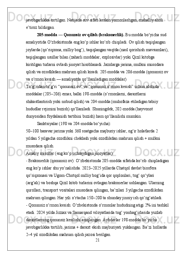 javobgarlikka tortilgan. Natijada suv sifati keskin yomonlashgan, mahalliy aholi 
e’tiroz bildirgan.
205-modda — Qonunsiz ov qilish (brakonerlik).  Bu modda bo‘yicha sud 
amaliyotida O‘zbekistonda eng ko‘p ishlar ko‘rib chiqiladi. Ov qilish taqiqlangan 
joylarda (qo‘riqxona, milliy bog‘), taqiqlangan vaqtda (nasl qorishish mavsumlari),
taqiqlangan usullar bilan (zaharli moddalar, explosivlar) yoki Qizil kitobga 
kiritilgan turlarni ovlash jinoyat hisoblanadi. Jazolarga jarima, mulkni musodara 
qilish va ozodlikdan mahrum qilish kiradi.  205-modda va 206-modda (qonunsiz ov
va o‘rmon kesish — amaliyotda qo‘llaniladigan moddalar)
To‘g‘ridan-to‘g‘ri “qonunsiz ov” va “qonunsiz o‘rmon kesish” uchun alohida 
moddalar (205–206) emas, balki 198-modda (o‘rmonlarni, daraxtlarni 
shikastlantirish yoki nobud qilish) va 204-modda (muhofaza etiladigan tabiiy 
hududlar rejimini buzish) qo‘llaniladi. Shuningdek, 202-modda (hayvonot 
dunyosidan foydalanish tartibini buzish) ham qo‘llanilishi mumkin.
Sanktsiyalar (198 va 204-modda bo‘yicha):  
50–100 baravar jarima yoki 360 soatgacha majburiy ishlar, og‘ir holatlarda 2 
yildan 5 yilgacha ozodlikni cheklash yoki ozodlikdan mahrum qilish + mulkni 
musodara qilish.
Amaliy misollar (eng ko‘p uchraydigan jinoyatlar):  
- Brakonerlik (qonunsiz ov): O‘zbekistonda 205-modda sifatida ko‘rib chiqiladigan
eng ko‘p ishlar shu yo‘nalishda. 2023–2025 yillarda Chatqol davlat biosfera 
qo‘riqxonasi va Ugom-Chotqol milliy bog‘ida qor qoplonlari, tog‘ qo‘ylari 
(arg‘ali) va boshqa Qizil kitob turlarini ovlagan brakonerlar ushlangan. Ularning 
qurollari, transport vositalari musodara qilingan, ba’zilari 3 yilgacha ozodlikdan 
mahrum qilingan. Har yili o‘rtacha 150–200 ta shunday jinoiy ish qo‘zg‘atiladi.  
- Qonunsiz o‘rmon kesish: O‘zbekistonda o‘rmonlar hududning atigi 2% ini tashkil
etadi. 2024 yilda Jizzax va Samarqand viloyatlarida tog‘ yonbag‘irlarida yuzlab 
daraxtlarning qonunsiz kesilishi aniqlangan. Aybdorlar 198-modda bo‘yicha 
javobgarlikka tortilib, jarima + daraxt ekish majburiyati yuklangan. Ba’zi hollarda 
2–4 yil ozodlikdan mahrum qilish jazosi berilgan.
21 