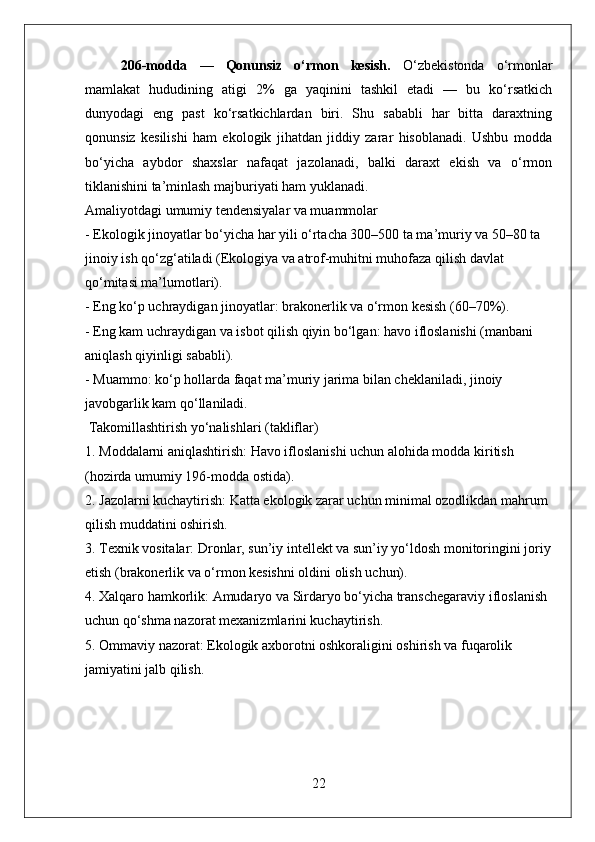 206-modda   —   Qonunsiz   o‘rmon   kesish.   O‘zbekistonda   o‘rmonlar
mamlakat   hududining   atigi   2%   ga   yaqinini   tashkil   etadi   —   bu   ko‘rsatkich
dunyodagi   eng   past   ko‘rsatkichlardan   biri.   Shu   sababli   har   bitta   daraxtning
qonunsiz   kesilishi   ham   ekologik   jihatdan   jiddiy   zarar   hisoblanadi.   Ushbu   modda
bo‘yicha   aybdor   shaxslar   nafaqat   jazolanadi,   balki   daraxt   ekish   va   o‘rmon
tiklanishini ta’minlash majburiyati ham yuklanadi.
Amaliyotdagi umumiy tendensiyalar va muammolar
- Ekologik jinoyatlar bo‘yicha har yili o‘rtacha 300–500 ta ma’muriy va 50–80 ta 
jinoiy ish qo‘zg‘atiladi (Ekologiya va atrof-muhitni muhofaza qilish davlat 
qo‘mitasi ma’lumotlari).  
- Eng ko‘p uchraydigan jinoyatlar: brakonerlik va o‘rmon kesish (60–70%).  
- Eng kam uchraydigan va isbot qilish qiyin bo‘lgan: havo ifloslanishi (manbani 
aniqlash qiyinligi sababli).  
- Muammo: ko‘p hollarda faqat ma’muriy jarima bilan cheklaniladi, jinoiy 
javobgarlik kam qo‘llaniladi.
 Takomillashtirish yo‘nalishlari (takliflar)
1. Moddalarni aniqlashtirish: Havo ifloslanishi uchun alohida modda kiritish 
(hozirda umumiy 196-modda ostida).
2. Jazolarni kuchaytirish: Katta ekologik zarar uchun minimal ozodlikdan mahrum 
qilish muddatini oshirish.
3. Texnik vositalar: Dronlar, sun’iy intellekt va sun’iy yo‘ldosh monitoringini joriy
etish (brakonerlik va o‘rmon kesishni oldini olish uchun).
4. Xalqaro hamkorlik: Amudaryo va Sirdaryo bo‘yicha transchegaraviy ifloslanish 
uchun qo‘shma nazorat mexanizmlarini kuchaytirish.
5. Ommaviy nazorat: Ekologik axborotni oshkoraligini oshirish va fuqarolik 
jamiyatini jalb qilish.
22 