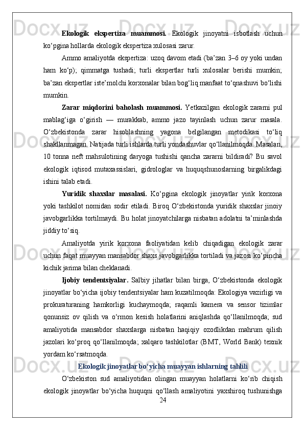 Ekologik   ekspertiza   muammosi.   Ekologik   jinoyatni   isbotlash   uchun
ko‘pgina hollarda ekologik ekspertiza xulosasi zarur. 
Ammo amaliyotda ekspertiza: uzoq davom etadi (ba’zan 3–6 oy yoki undan
ham   ko‘p);   qimmatga   tushadi;   turli   ekspertlar   turli   xulosalar   berishi   mumkin;
ba’zan ekspertlar iste’molchi korxonalar bilan bog‘liq manfaat to‘qnashuvi bo‘lishi
mumkin.
Zarar   miqdorini   baholash   muammosi.   Yetkazilgan   ekologik   zararni   pul
mablag‘iga   o‘girish   —   murakkab,   ammo   jazo   tayinlash   uchun   zarur   masala.
O‘zbekistonda   zarar   hisoblashning   yagona   belgilangan   metodikasi   to‘liq
shakllanmagan. Natijada turli ishlarda turli yondashuvlar qo‘llanilmoqda. Masalan,
10   tonna   neft   mahsulotining   daryoga   tushishi   qancha   zararni   bildiradi?   Bu   savol
ekologik   iqtisod   mutaxassislari,   gidrologlar   va   huquqshunoslarning   birgalikdagi
ishini talab etadi.
Yuridik   shaxslar   masalasi.   Ko‘pgina   ekologik   jinoyatlar   yirik   korxona
yoki   tashkilot   nomidan   sodir   etiladi.   Biroq   O‘zbekistonda   yuridik   shaxslar   jinoiy
javobgarlikka tortilmaydi. Bu holat jinoyatchilarga nisbatan adolatni ta’minlashda
jiddiy to‘siq. 
Amaliyotda   yirik   korxona   faoliyatidan   kelib   chiqadigan   ekologik   zarar
uchun faqat muayyan mansabdor shaxs javobgarlikka tortiladi va jazosi ko‘pincha
kichik jarima bilan cheklanadi.
Ijobiy   tendentsiyalar.   Salbiy   jihatlar   bilan   birga,   O‘zbekistonda   ekologik
jinoyatlar bo‘yicha ijobiy tendentsiyalar ham kuzatilmoqda: Ekologiya vazirligi va
prokuraturaning   hamkorligi   kuchaymoqda;   raqamli   kamera   va   sensor   tizimlar
qonunsiz   ov   qilish   va   o‘rmon   kesish   holatlarini   aniqlashda   qo‘llanilmoqda;   sud
amaliyotida   mansabdor   shaxslarga   nisbatan   haqiqiy   ozodlikdan   mahrum   qilish
jazolari   ko‘proq   qo‘llanilmoqda;   xalqaro   tashkilotlar   (BMT,   World   Bank)   texnik
yordam ko‘rsatmoqda.
Ekologik jinoyatlar bo‘yicha muayyan ishlarning tahlili
O‘zbekiston   sud   amaliyotidan   olingan   muayyan   holatlarni   ko‘rib   chiqish
ekologik   jinoyatlar   bo‘yicha   huquqni   qo‘llash   amaliyotini   yaxshiroq   tushunishga
24 