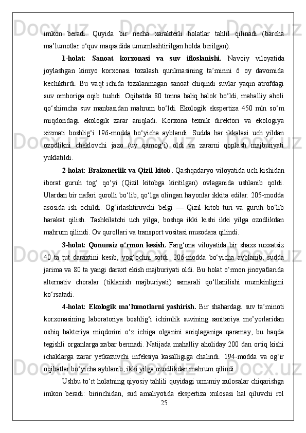 imkon   beradi.   Quyida   bir   necha   xarakterli   holatlar   tahlil   qilinadi   (barcha
ma’lumotlar o‘quv maqsadida umumlashtirilgan holda berilgan).
1-holat:   Sanoat   korxonasi   va   suv   ifloslanishi.   Navoiy   viloyatida
joylashgan   kimyo   korxonasi   tozalash   qurilmasining   ta’mirini   6   oy   davomida
kechiktirdi.   Bu   vaqt   ichida   tozalanmagan   sanoat   chiqindi   suvlar   yaqin   atrofdagi
suv   omboriga   oqib   tushdi.   Oqibatda   80   tonna   baliq   halok   bo‘ldi,   mahalliy   aholi
qo‘shimcha   suv   manbasidan   mahrum   bo‘ldi.   Ekologik   ekspertiza   450   mln   so‘m
miqdoridagi   ekologik   zarar   aniqladi.   Korxona   texnik   direktori   va   ekologiya
xizmati   boshlig‘i   196-modda   bo‘yicha   ayblandi.   Sudda   har   ikkalasi   uch   yildan
ozodlikni   cheklovchi   jazo   (uy   qamog‘i)   oldi   va   zararni   qoplash   majburiyati
yuklatildi.
2-holat: Brakonerlik va Qizil kitob.   Qashqadaryo viloyatida uch kishidan
iborat   guruh   tog‘   qo‘yi   (Qizil   kitobga   kiritilgan)   ovlaganida   ushlanib   qoldi.
Ulardan bir nafari qurolli bo‘lib, qo‘lga olingan hayonlar ikkita edilar. 205-modda
asosida   ish   ochildi.   Og‘irlashtiruvchi   belgi   —   Qizil   kitob   turi   va   guruh   bo‘lib
harakat   qilish.   Tashkilatchi   uch   yilga,   boshqa   ikki   kishi   ikki   yilga   ozodlikdan
mahrum qilindi. Ov qurollari va transport vositasi musodara qilindi.
3-holat:   Qonunsiz   o‘rmon   kesish.   Farg‘ona   viloyatida   bir   shaxs   ruxsatsiz
40   ta   tut   daraxtini   kesib,   yog‘ochni   sotdi.   206-modda   bo‘yicha   ayblanib,   sudda
jarima va 80 ta yangi daraxt ekish majburiyati oldi. Bu holat o‘rmon jinoyatlarida
alternativ   choralar   (tiklanish   majburiyati)   samarali   qo‘llanilishi   mumkinligini
ko‘rsatadi.
4-holat:   Ekologik   ma’lumotlarni   yashirish.   Bir   shahardagi   suv   ta’minoti
korxonasining   laboratoriya   boshlig‘i   ichimlik   suvining   sanitariya   me’yorlaridan
oshiq   bakteriya   miqdorini   o‘z   ichiga   olganini   aniqlaganiga   qaramay,   bu   haqda
tegishli organlarga xabar bermadi. Natijada mahalliy aholiday 200 dan ortiq kishi
ichaklarga   zarar   yetkazuvchi   infeksiya   kasalligiga   chalindi.   194-modda   va   og‘ir
oqibatlar bo‘yicha ayblanib, ikki yilga ozodlikdan mahrum qilindi.
Ushbu to‘rt holatning qiyosiy tahlili quyidagi umumiy xulosalar chiqarishga
imkon   beradi:   birinchidan,   sud   amaliyotida   ekspertiza   xulosasi   hal   qiluvchi   rol
25 