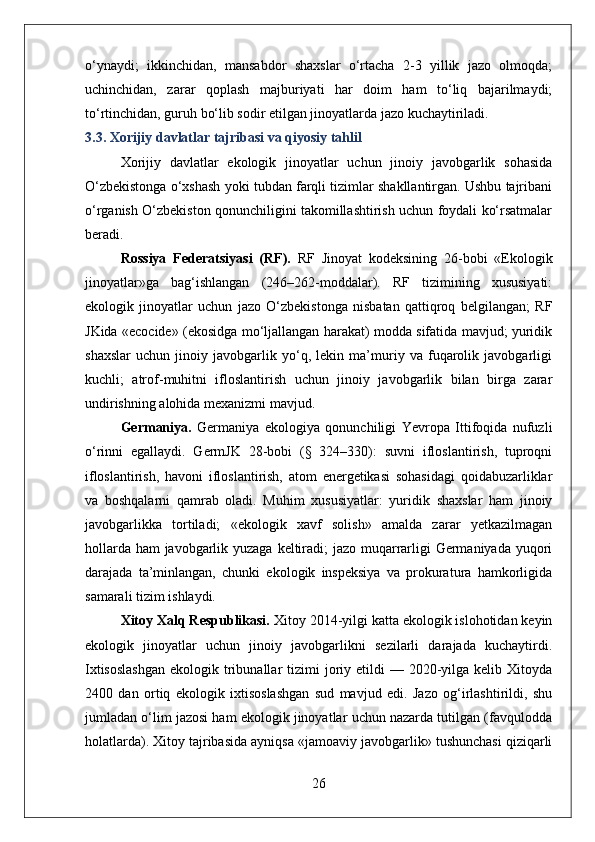 o‘ynaydi;   ikkinchidan,   mansabdor   shaxslar   o‘rtacha   2-3   yillik   jazo   olmoqda;
uchinchidan,   zarar   qoplash   majburiyati   har   doim   ham   to‘liq   bajarilmaydi;
to‘rtinchidan, guruh bo‘lib sodir etilgan jinoyatlarda jazo kuchaytiriladi.
3.3. Xorijiy davlatlar tajribasi va qiyosiy tahlil
Xorijiy   davlatlar   ekologik   jinoyatlar   uchun   jinoiy   javobgarlik   sohasida
O‘zbekistonga o‘xshash yoki tubdan farqli tizimlar shakllantirgan. Ushbu tajribani
o‘rganish O‘zbekiston qonunchiligini takomillashtirish uchun foydali ko‘rsatmalar
beradi.
Rossiya   Federatsiyasi   (RF).   RF   Jinoyat   kodeksining   26-bobi   «Ekologik
jinoyatlar»ga   bag‘ishlangan   (246–262-moddalar).   RF   tizimining   xususiyati:
ekologik   jinoyatlar   uchun   jazo   O‘zbekistonga   nisbatan   qattiqroq   belgilangan;   RF
JKida «ecocide» (ekosidga mo‘ljallangan harakat) modda sifatida mavjud; yuridik
shaxslar   uchun   jinoiy   javobgarlik   yo‘q,   lekin   ma’muriy   va   fuqarolik   javobgarligi
kuchli;   atrof-muhitni   ifloslantirish   uchun   jinoiy   javobgarlik   bilan   birga   zarar
undirishning alohida mexanizmi mavjud.
Germaniya.   Germaniya   ekologiya   qonunchiligi   Yevropa   Ittifoqida   nufuzli
o‘rinni   egallaydi.   GermJK   28-bobi   (§   324–330):   suvni   ifloslantirish,   tuproqni
ifloslantirish,   havoni   ifloslantirish,   atom   energetikasi   sohasidagi   qoidabuzarliklar
va   boshqalarni   qamrab   oladi.   Muhim   xususiyatlar:   yuridik   shaxslar   ham   jinoiy
javobgarlikka   tortiladi;   «ekologik   xavf   solish»   amalda   zarar   yetkazilmagan
hollarda ham javobgarlik yuzaga keltiradi;  jazo muqarrarligi  Germaniyada yuqori
darajada   ta’minlangan,   chunki   ekologik   inspeksiya   va   prokuratura   hamkorligida
samarali tizim ishlaydi.
Xitoy Xalq Respublikasi.  Xitoy 2014-yilgi katta ekologik islohotidan keyin
ekologik   jinoyatlar   uchun   jinoiy   javobgarlikni   sezilarli   darajada   kuchaytirdi.
Ixtisoslashgan  ekologik  tribunallar   tizimi   joriy  etildi  —  2020-yilga  kelib Xitoyda
2400   dan   ortiq   ekologik   ixtisoslashgan   sud   mavjud   edi.   Jazo   og‘irlashtirildi,   shu
jumladan o‘lim jazosi ham ekologik jinoyatlar uchun nazarda tutilgan (favqulodda
holatlarda). Xitoy tajribasida ayniqsa «jamoaviy javobgarlik» tushunchasi qiziqarli
26 