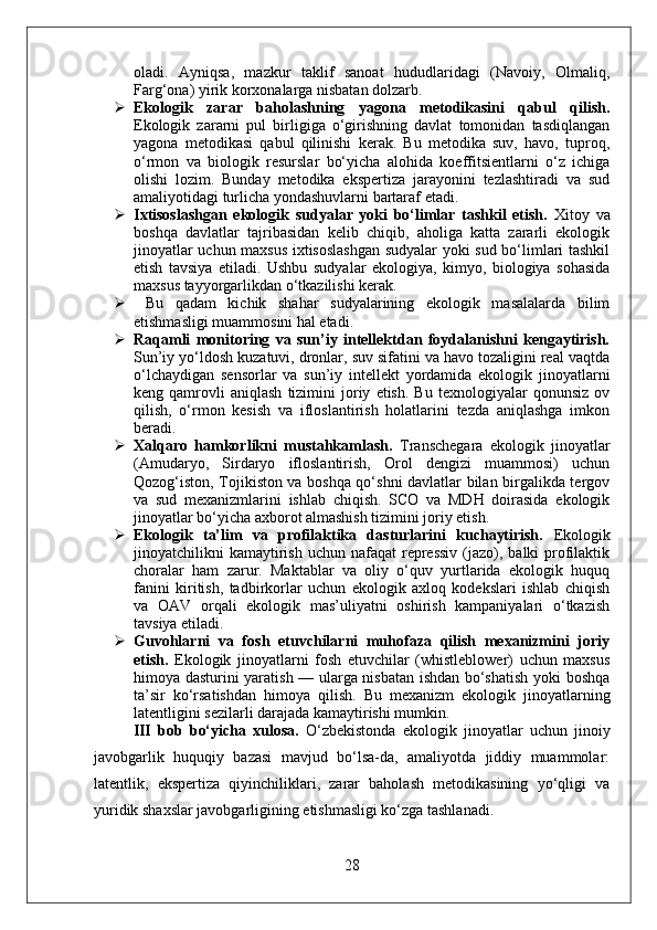 oladi.   Ayniqsa,   mazkur   taklif   sanoat   hududlaridagi   (Navoiy,   Olmaliq,
Farg‘ona) yirik korxonalarga nisbatan dolzarb.
 Ekologik   zarar   baholashning   yagona   metodikasini   qabul   qilish.
Ekologik   zararni   pul   birligiga   o‘girishning   davlat   tomonidan   tasdiqlangan
yagona   metodikasi   qabul   qilinishi   kerak.   Bu   metodika   suv,   havo,   tuproq,
o‘rmon   va   biologik   resurslar   bo‘yicha   alohida   koeffitsientlarni   o‘z   ichiga
olishi   lozim.   Bunday   metodika   ekspertiza   jarayonini   tezlashtiradi   va   sud
amaliyotidagi turlicha yondashuvlarni bartaraf etadi.
 Ixtisoslashgan   ekologik   sudyalar   yoki   bo‘limlar   tashkil   etish.   Xitoy   va
boshqa   davlatlar   tajribasidan   kelib   chiqib,   aholiga   katta   zararli   ekologik
jinoyatlar uchun maxsus ixtisoslashgan sudyalar yoki sud bo‘limlari tashkil
etish   tavsiya   etiladi.   Ushbu   sudyalar   ekologiya,   kimyo,   biologiya   sohasida
maxsus tayyorgarlikdan o‘tkazilishi kerak.
   Bu   qadam   kichik   shahar   sudyalarining   ekologik   masalalarda   bilim
etishmasligi muammosini hal etadi.
 Raqamli   monitoring   va   sun’iy   intellektdan   foydalanishni   kengaytirish.
Sun’iy yo‘ldosh kuzatuvi, dronlar, suv sifatini va havo tozaligini real vaqtda
o‘lchaydigan   sensorlar   va   sun’iy   intellekt   yordamida   ekologik   jinoyatlarni
keng  qamrovli   aniqlash   tizimini   joriy   etish.   Bu   texnologiyalar   qonunsiz   ov
qilish,   o‘rmon   kesish   va   ifloslantirish   holatlarini   tezda   aniqlashga   imkon
beradi.
 Xalqaro   hamkorlikni   mustahkamlash.   Transchegara   ekologik   jinoyatlar
(Amudaryo,   Sirdaryo   ifloslantirish,   Orol   dengizi   muammosi)   uchun
Qozog‘iston, Tojikiston va boshqa qo‘shni davlatlar bilan birgalikda tergov
va   sud   mexanizmlarini   ishlab   chiqish.   SCO   va   MDH   doirasida   ekologik
jinoyatlar bo‘yicha axborot almashish tizimini joriy etish.
 Ekologik   ta’lim   va   profilaktika   dasturlarini   kuchaytirish.   Ekologik
jinoyatchilikni  kamaytirish  uchun nafaqat   repressiv   (jazo),  balki  profilaktik
choralar   ham   zarur.   Maktablar   va   oliy   o‘quv   yurtlarida   ekologik   huquq
fanini   kiritish,   tadbirkorlar   uchun   ekologik   axloq   kodekslari   ishlab   chiqish
va   OAV   orqali   ekologik   mas’uliyatni   oshirish   kampaniyalari   o‘tkazish
tavsiya etiladi.
 Guvohlarni   va   fosh   etuvchilarni   muhofaza   qilish   mexanizmini   joriy
etish.   Ekologik   jinoyatlarni   fosh   etuvchilar   (whistleblower)   uchun   maxsus
himoya dasturini yaratish — ularga nisbatan ishdan bo‘shatish yoki boshqa
ta’sir   ko‘rsatishdan   himoya   qilish.   Bu   mexanizm   ekologik   jinoyatlarning
latentligini sezilarli darajada kamaytirishi mumkin.
III   bob   bo‘yicha   xulosa.   O‘zbekistonda   ekologik   jinoyatlar   uchun   jinoiy
javobgarlik   huquqiy   bazasi   mavjud   bo‘lsa-da,   amaliyotda   jiddiy   muammolar:
latentlik,   ekspertiza   qiyinchiliklari,   zarar   baholash   metodikasining   yo‘qligi   va
yuridik shaxslar javobgarligining etishmasligi ko‘zga tashlanadi.
28 
